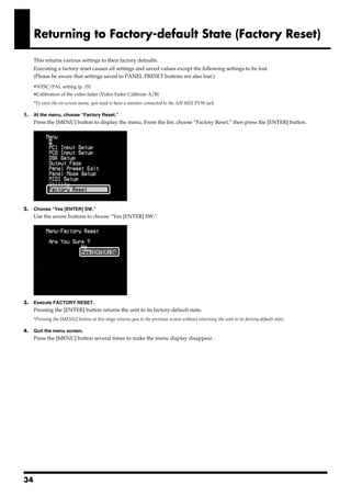 Returning to Factory-default State (Factory Reset)

       This returns various settings to their factory defaults.
       Executing a factory reset causes all settings and saved values except the following settings to be lost.
       (Please be aware that settings saved to PANEL PRESET buttons are also lost.)
       •NTSC/PAL setting (p. 35)
       •Calibration of the video fader (Video Fader Calibrate A/B)
       *To view the on-screen menu, you need to have a monitor connected to the A/B MIX PVW jack.

1.     At the menu, choose “Factory Reset.”
       Press the [MENU] button to display the menu. From the list, choose “Factory Reset,” then press the [ENTER] button.
fig.screen1.eps




2.     Choose “Yes [ENTER] SW.”
       Use the arrow buttons to choose “Yes [ENTER] SW.”
fig.screen2.eps




3.     Execute FACTORY RESET.
       Pressing the [ENTER] button returns the unit to its factory-default state.
       *Pressing the [MENU] button at this stage returns you to the previous screen without returning the unit to its factory-default state.

4.     Quit the menu screen.
       Press the [MENU] button several times to make the menu display disappear.




34
 
