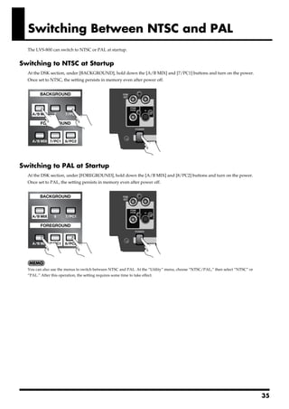 Switching Between NTSC and PAL
       The LVS-800 can switch to NTSC or PAL at startup.


Switching to NTSC at Startup
       At the DSK section, under [BACKGROUND], hold down the [A/B MIX] and [7/PC1] buttons and turn on the power.
       Once set to NTSC, the setting persists in memory even after power off.
fig.change-NTSC.eps




Switching to PAL at Startup
       At the DSK section, under [FOREGROUND], hold down the [A/B MIX] and [8/PC2] buttons and turn on the power.
       Once set to PAL, the setting persists in memory even after power off.
fig.change-PAL.eps




       You can also use the menus to switch between NTSC and PAL. At the “Utility” menu, choose “NTSC/PAL,” then select “NTSC” or
       “PAL.” After this operation, the setting requires some time to take effect.




                                                                                                                                    35
 