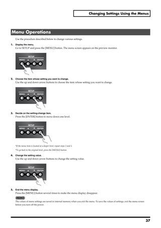 Changing Settings Using the Menus




 Menu Operations
       Use the procedure described below to change various settings.

1.     Display the menu.
       Go to SETUP and press the [MENU] button. The menu screen appears on the preview monitor.
fig.press-MENU.eps




2.     Choose the item whose setting you want to change.
       Use the up and down arrow buttons to choose the item whose setting you want to change.
fig.cursor-button.eps




3.     Decide on the setting-change item.
       Press the [ENTER] button to move down one level.
fig.ENTER-button.eps




       *If the menu item is located at a deeper level, repeat steps 2 and 3.
       *To go back to the original level, press the [MENU] button.

4.     Change the setting value.
       Use the up and down arrow buttons to change the setting value.
fig.cursor-button.eps




5.     End the menu display.
       Press the [MENU] button several times to make the menu display disappear.


       The values of menu settings are saved in internal memory when you exit the menu. To save the values of settings, exit the menu screen
       before you turn off the power.




                                                                                                                                               37
 