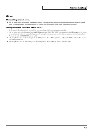 Troubleshooting



Others
Menu settings are not saved.
 • Was the power turned off before you quit the menu display? The values of menu settings are saved in internal memory when you exit the
   menu. To save the values of settings after making any changes, first quit the menu display before you switch off the power.

Settings cannot be saved to a PANEL PRESET.
 • Do the controls allow their states to be saved? For some controls, saving the current state is not possible.
 • Was the button used as the destination for saving held depressed until all PANEL PRESET buttons started to flash? Holding down the button
   for several seconds makes the buttons flash and saves the settings in internal memory, but the values are not saved until the buttons flash.
   “Saving Settings to PANEL RESET Buttons” (p. 31)
 • Is Memory Protect set at the “On” setting? Go to the “Utility” menu, choose “Memory Protect,” and select “Off.” The unit cannot be returned
   to its factory-default state.
 • Is Memory Protect set at the “On” setting? Go to the “Utility” menu, choose “Memory Protect,” and select “Off.”




                                                                                                                                           45
 