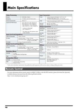 Main Specifications
fig.spec-sheet.eps


   Video Processing                                                                  Input Connectors
   Format                                  NTSC/PAL (ITU601)                         Video            S-Video (4 pins mini DIN type) x 4 (ch 5, 6, 7, 8)
                                                                                                      Composite (BNC type) x 6 (ch 1, 2, 3, 4, 5, 6)
   Sampling                                13.5 MHz, 4:2:2 (Y:R-Y:B-Y), 8 bit                         * If S-Video is simultaneously input to 5-8, S-Video takes priority.

   Frame Synchronizer                      Built in x 3                              RGB              D-Sub 15 pin shrink type x 2 (PC1, PC2)
                                                                                                      * If S-Video is simultaneously input to ch 7-8, S-Video takes priority.
   Supported RGB Inputs                    640 x 480/120 Hz, 800 x 600/120 Hz,
                                           832 x 624/75 Hz, 1024 x 768/80 Hz,        Remote           MIDI (IN, OUT/THRU),
                                           1152 x 864/80 Hz, 1152 x 870/75 Hz,       Control          RS-232C (D-Sub 9 pin type)
                                           1280 x 1024/75 Hz, 1600 x 1200/60 Hz
                                                                                     Output Connectors
                                           * Conforms to VESA DMT                    MONITOR          Composite (BNC type) x 8
                                            Ver 1.0 Revision 10
                                                                                     A/B MIX          S-Video (4 pins mini DIN type) x 1,
                                           * The refresh rate is the maximum value                    Composite (BNC type) x 2
                                             of each resolution.
                                                                                     A/B MIX          Composite (BNC type) x 1
                                                                                                      * Preview and OSD Menu
   Input Level and Impedance                                                         PVW

   Video (Composite)              1.0Vp-p, 75 ohms                                   PGM OUT          S-Video (4 pins mini DIN type) x 1,
                                                                                                      Composite (BNC type) x 2
   S-Video                        Luminance signal : 1.0 Vp-p, 75 ohms
                                  Chrominance Signal : 0.286 Vp-p, 75 ohms (NTSC)    PGM OUT          Composite (BNC type) x 1
                                                        0.3 Vp-p, 75 ohms (PAL)      PVW              * Preview of ch 6-8 or A/B MIX OUT

   PC-RGB                         0.7 Vp-p, 75 ohms (H, V:5VTTL)                     TALLY            D-Sub 15 pin shrink type x 1, Max Input : 12 V,
                                                                                                      200 mA Open collector type
   Output Level and Impedance
                                                                                     Others
   Video (Composite)              1.0 Vp-p, 75 ohms
                                                                                     Power            AC Adaptor : Roland PSB-7U
   S-Video                        Luminance signal : 1.0 Vp-p, 75 ohms
                                                                                     Supply
                                  Chrominance Signal : 0.286 Vp-p, 75 ohms (NTSC)
                                                        0.3 Vp-p, 75 ohms (PAL)      Current          2,200 mA
                                                                                     Draw
   Transition Effects
   A/B MIX           Cut, Mix,
                                                                                     Dimensions       376.0(W) x 315(D) x 136(H) mm
                                                                                                      14-13/16(W) x 12-7/16(D) x 5-3/8 (D) inches
                     Hard Edge Wipe, Soft Edge Wipe

   DSK               Cut, Mix
                                                                                     Weight           4.3 kg
                                                                                                      9 lbs 8 oz
   Composition Effects
                                                                                     Accessories      AC Adaptor (Roland PSB-7U),
   A/B MIX           Picture In Picture                                                               RCA to BNC adaptor x 4,
                                                                                                      Owner's Manual
   DSK               Luminance Key, Chroma Key,
                     Picture In Picture

       *In the interest of product improvement, the specifications and/or appearance of this unit are subject to change without prior notice.



 Remote Control
       For more information about remote control via MIDI, V-LINK, or the RS-232C interface, please download the separately
       available reference document from the following Roland website.
       http://www.rolandsystemsgroup.net/




46
 