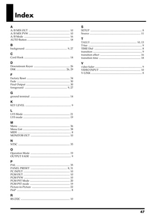 Index
A                                                                                            S
A/B MIX OUT ...............................................................           10     SETUP ............................................................................... 8
A/B MIX PVW ...............................................................           10     Source .............................................................................. 11
A/B Mode ......................................................................       16
AUTO Button .................................................................         18     T
                                                                                             TALLY ....................................................................... 10, 13
B                                                                                            T-bar .................................................................................. 9
background ................................................................ 9, 27            TIME Dial ......................................................................... 8
                                                                                             transition ........................................................................... 9
C                                                                                            transition effect .............................................................. 16
Cord Hook ...................................................................... 14          transition time ................................................................ 18
D                                                                                            V
Downstream Keyer ....................................................... 26                  video fader ........................................................................ 9
DSK ............................................................................ 26, 29      VIDEO INPUT ............................................................... 10
                                                                                             V-LINK .............................................................................. 8
F
Factory Reset .................................................................. 34
Fade ................................................................................. 30
Final Output ................................................................... 30
foreground ................................................................. 9, 27

G
ground terminal ............................................................ 14

K
KEY LEVEL ...................................................................... 9

L
LVS Mode ....................................................................... 21
LVS mode ....................................................................... 19

M
Menu ............................................................................... 36
Menu List ........................................................................ 38
MIDI .................................................................................. 8
MONITOR OUT ............................................................ 10

N
NTSC ............................................................................... 35

O
Operation Mode ............................................................ 19
OUTPUT FADE ............................................................... 9

P
PAL .................................................................................. 35
PANEL PRESET ........................................................ 8, 31
PC INPUT ....................................................................... 10
PGM OUT ....................................................................... 10
PGM PVW ...................................................................... 10
PGM-PST Mode ............................................................. 20
PGM-PST mode ............................................................. 19
Picture-in-Picture .......................................................... 22
PinP ................................................................................... 8

R
RS-232C ........................................................................... 10




                                                                                                                                                                                 47
 