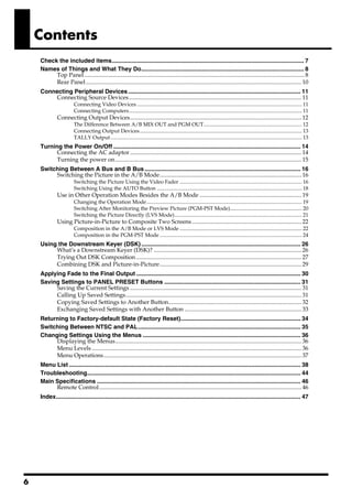 Contents
    Check the included items..................................................................................................................... 7
    Names of Things and What They Do................................................................................................... 8
         Top Panel ..................................................................................................................................................... 8
         Rear Panel .................................................................................................................................................. 10
    Connecting Peripheral Devices ......................................................................................................... 11
         Connecting Source Devices..................................................................................................................... 11
                        Connecting Video Devices ............................................................................................................................ 11
                        Connecting Computers.................................................................................................................................. 11
              Connecting Output Devices.................................................................................................................... 12
                        The Difference Between A/B MIX OUT and PGM OUT.......................................................................... 12
                        Connecting Output Devices.......................................................................................................................... 13
                        TALLY Output ................................................................................................................................................ 13
    Turning the Power On/Off .................................................................................................................. 14
          Connecting the AC adaptor .................................................................................................................... 14
          Turning the power on .............................................................................................................................. 15
    Switching Between A Bus and B Bus ............................................................................................... 16
         Switching the Picture in the A/B Mode................................................................................................ 16
                        Switching the Picture Using the Video Fader ............................................................................................ 16
                        Switching Using the AUTO Button ............................................................................................................. 18
              Use in Other Operation Modes Besides the A/B Mode ..................................................................... 19
                        Changing the Operation Mode..................................................................................................................... 19
                        Switching After Monitoring the Preview Picture (PGM-PST Mode)...................................................... 20
                        Switching the Picture Directly (LVS Mode)................................................................................................ 21
              Using Picture-in-Picture to Composite Two Screens .......................................................................... 22
                        Composition in the A/B Mode or LVS Mode ............................................................................................ 22
                        Composition in the PGM-PST Mode ........................................................................................................... 24
    Using the Downstream Keyer (DSK) ................................................................................................. 26
         What’s a Downstream Keyer (DSK)? .................................................................................................... 26
         Trying Out DSK Composition ................................................................................................................ 27
         Combining DSK and Picture-in-Picture................................................................................................ 29
    Applying Fade to the Final Output .................................................................................................... 30
    Saving Settings to PANEL PRESET Buttons ................................................................................... 31
         Saving the Current Settings .................................................................................................................... 31
         Calling Up Saved Settings....................................................................................................................... 31
         Copying Saved Settings to Another Button.......................................................................................... 32
         Exchanging Saved Settings with Another Button ............................................................................... 33
    Returning to Factory-default State (Factory Reset)......................................................................... 34
    Switching Between NTSC and PAL................................................................................................... 35
    Changing Settings Using the Menus ................................................................................................ 36
         Displaying the Menus.............................................................................................................................. 36
         Menu Levels .............................................................................................................................................. 36
         Menu Operations...................................................................................................................................... 37
    Menu List ............................................................................................................................................. 38
    Troubleshooting.................................................................................................................................. 44
    Main Specifications ............................................................................................................................ 46
         Remote Control......................................................................................................................................... 46
    Index..................................................................................................................................................... 47




6
 