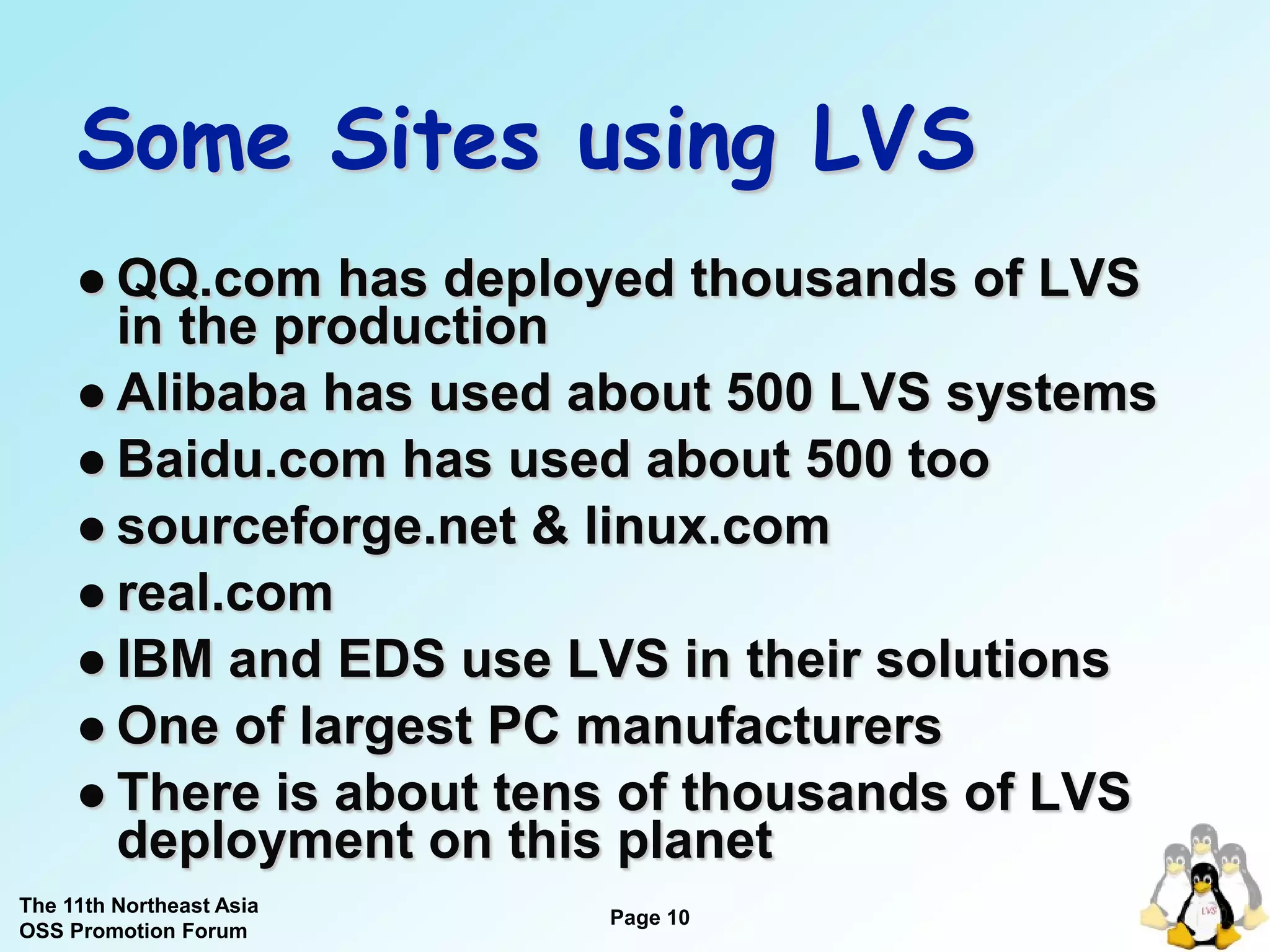 Some Sites using LVS
      QQ.com   has deployed thousands of LVS
       in the production
      Alibaba has used about 500 LVS systems
      Baidu.com has used about 500 too
      sourceforge.net & linux.com
      real.com
      IBM and EDS use LVS in their solutions
      One of largest PC manufacturers
      There is about tens of thousands of LVS
       deployment on this planet
The 11th Northeast Asia
                          Page 10
OSS Promotion Forum
 