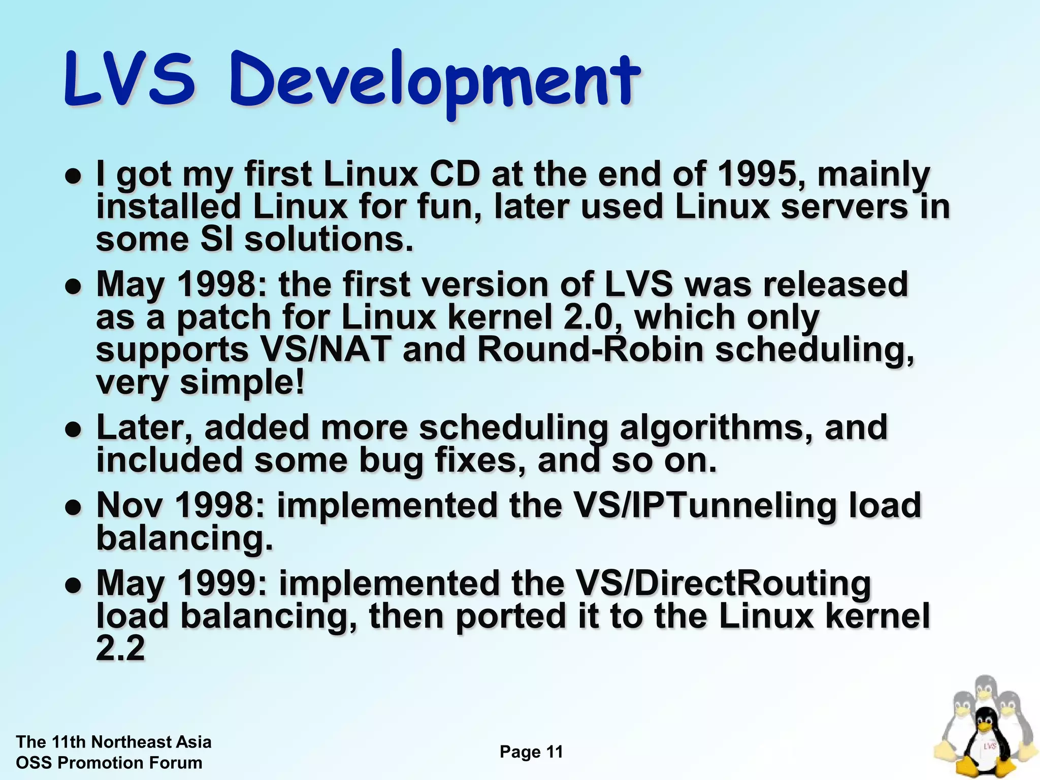 LVS Development
        I got my first Linux CD at the end of 1995, mainly
         installed Linux for fun, later used Linux servers in
         some SI solutions.
        May 1998: the first version of LVS was released
         as a patch for Linux kernel 2.0, which only
         supports VS/NAT and Round-Robin scheduling,
         very simple!
        Later, added more scheduling algorithms, and
         included some bug fixes, and so on.
        Nov 1998: implemented the VS/IPTunneling load
         balancing.
        May 1999: implemented the VS/DirectRouting
         load balancing, then ported it to the Linux kernel
         2.2

The 11th Northeast Asia
OSS Promotion Forum
                                 Page 11
                                                 11
 