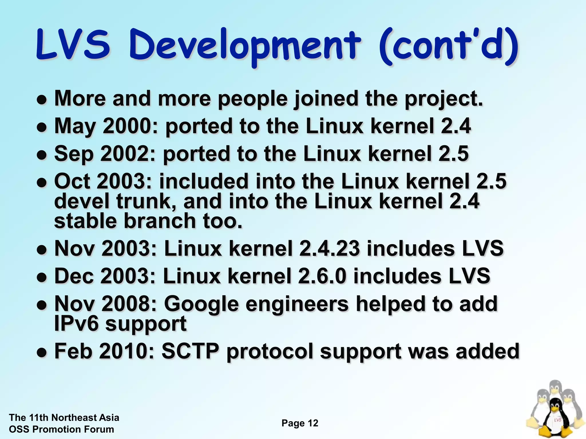 LVS Development (cont’d)
      More and more people joined the project.
      May 2000: ported to the Linux kernel 2.4
      Sep 2002: ported to the Linux kernel 2.5
      Oct 2003: included into the Linux kernel 2.5
       devel trunk, and into the Linux kernel 2.4
       stable branch too.
      Nov 2003: Linux kernel 2.4.23 includes LVS
      Dec 2003: Linux kernel 2.6.0 includes LVS
      Nov 2008: Google engineers helped to add
       IPv6 support
      Feb 2010: SCTP protocol support was added


The 11th Northeast Asia
OSS Promotion Forum
                            Page 12
                                          12
 