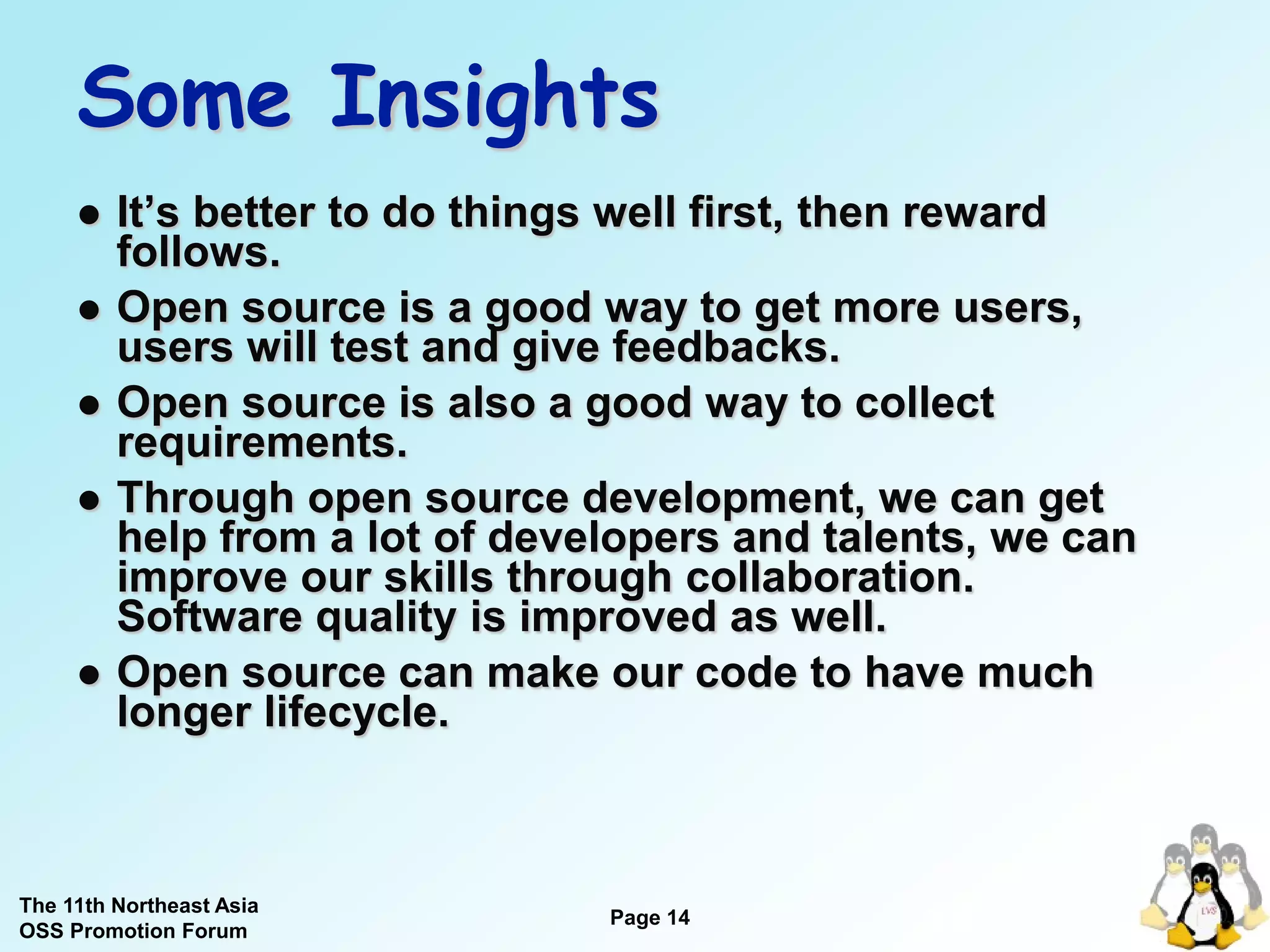 Some Insights
        It’s better to do things well first, then reward
         follows.
        Open source is a good way to get more users,
         users will test and give feedbacks.
        Open source is also a good way to collect
         requirements.
        Through open source development, we can get
         help from a lot of developers and talents, we can
         improve our skills through collaboration.
         Software quality is improved as well.
        Open source can make our code to have much
         longer lifecycle.



The 11th Northeast Asia
OSS Promotion Forum
                                Page 14
                                               14
 