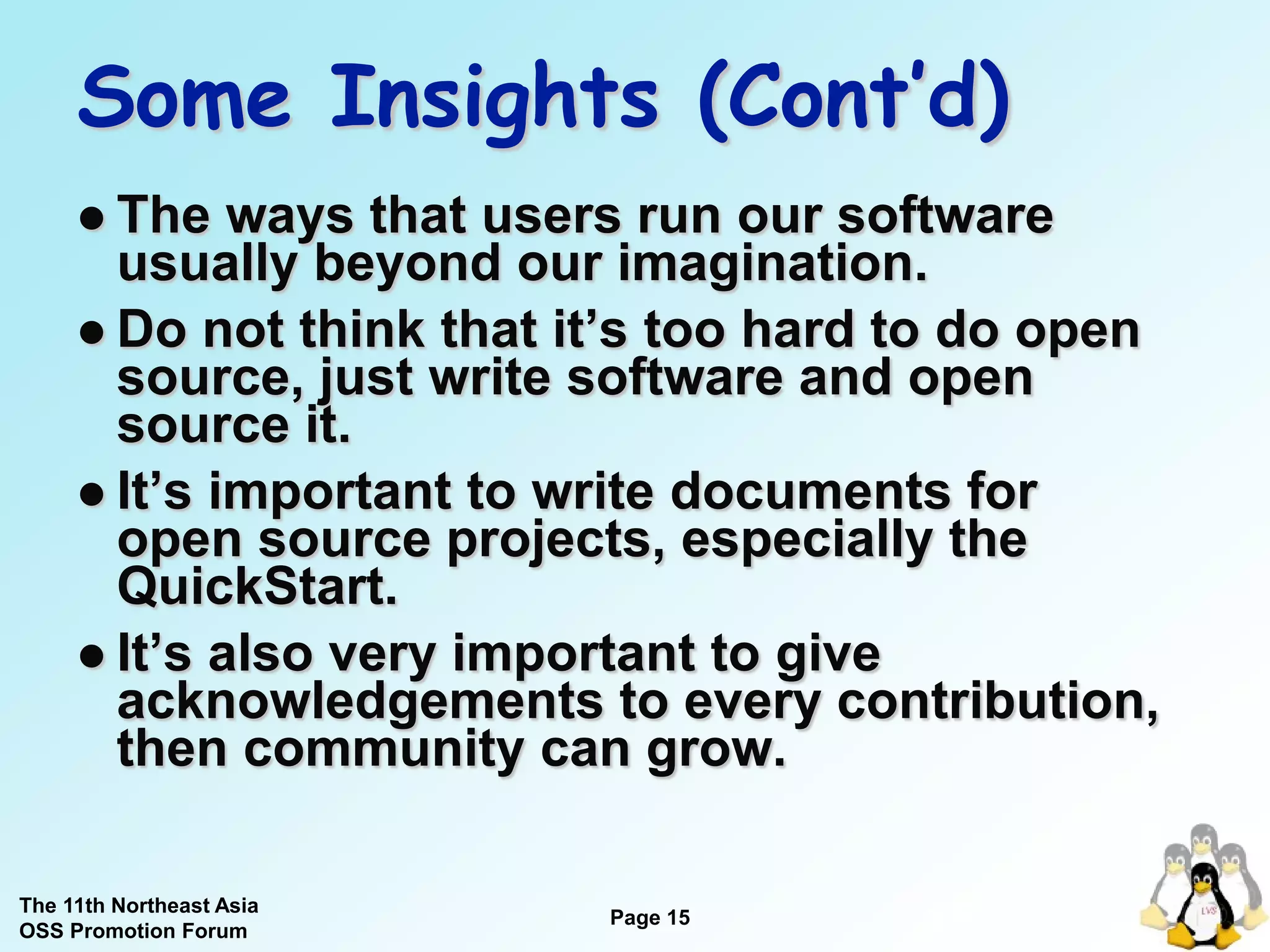 Some Insights (Cont’d)
      The   ways that users run our software
       usually beyond our imagination.
      Do not think that it’s too hard to do open
       source, just write software and open
       source it.
      It’s important to write documents for
       open source projects, especially the
       QuickStart.
      It’s also very important to give
       acknowledgements to every contribution,
       then community can grow.

The 11th Northeast Asia
OSS Promotion Forum
                          Page 15
                                       15
 