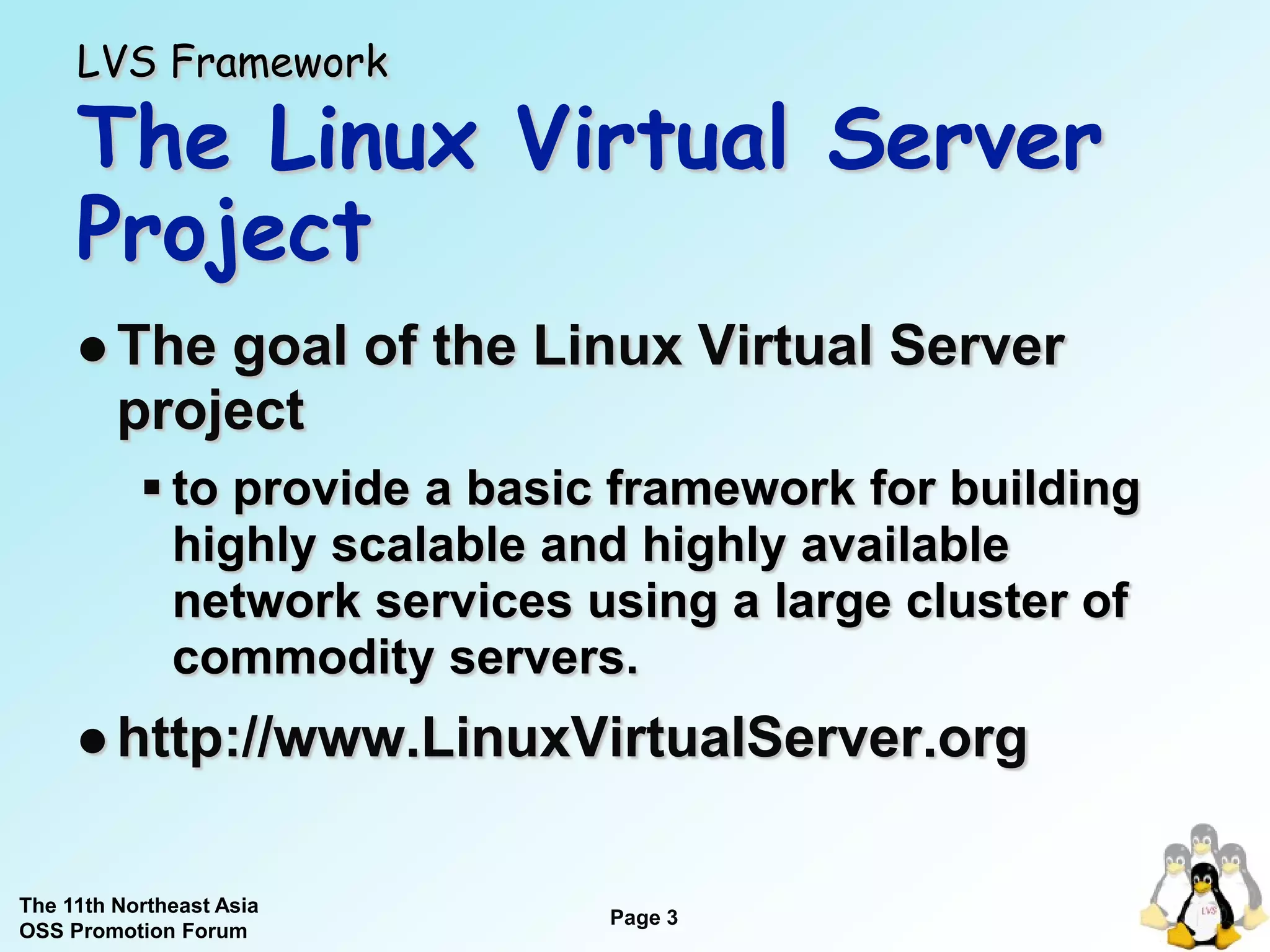 LVS Framework

     The Linux Virtual Server
     Project
      The   goal of the Linux Virtual Server
         project
            to provide a basic framework for building
             highly scalable and highly available
             network services using a large cluster of
             commodity servers.
      http://www.LinuxVirtualServer.org


The 11th Northeast Asia
                               Page 3
OSS Promotion Forum
 