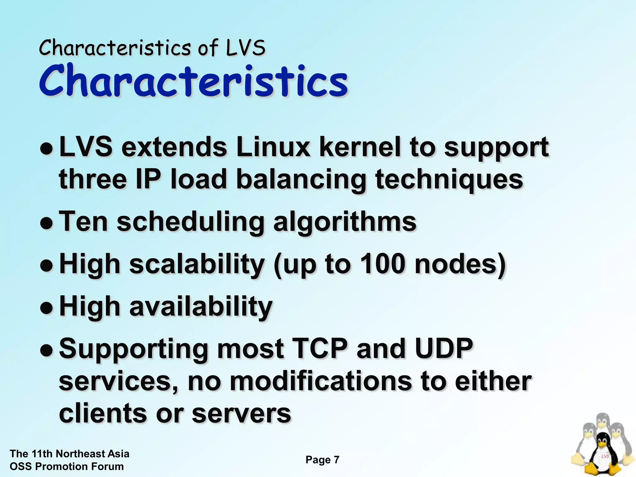 Characteristics of LVS
     Characteristics
      LVS  extends Linux kernel to support
       three IP load balancing techniques
      Ten scheduling algorithms
      High scalability (up to 100 nodes)

      High availability

      Supporting most TCP and UDP
       services, no modifications to either
       clients or servers
The 11th Northeast Asia
                              Page 7
OSS Promotion Forum
 