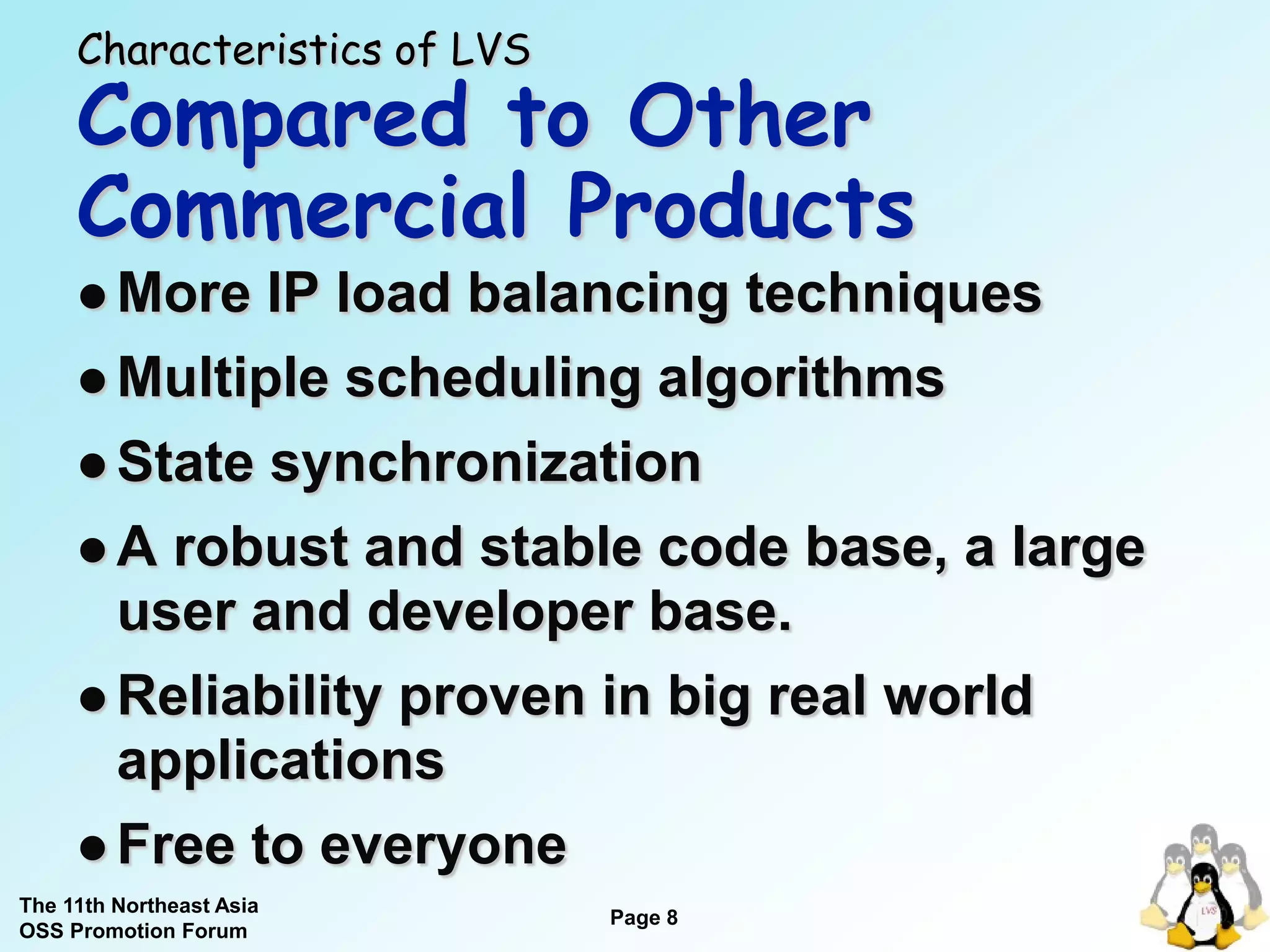 Characteristics of LVS
     Compared to Other
     Commercial Products
      More  IP load balancing techniques
      Multiple scheduling algorithms

      State synchronization

      A robust and stable code base, a large
       user and developer base.
      Reliability proven in big real world
       applications
      Free to everyone
The 11th Northeast Asia
                              Page 8
OSS Promotion Forum
 