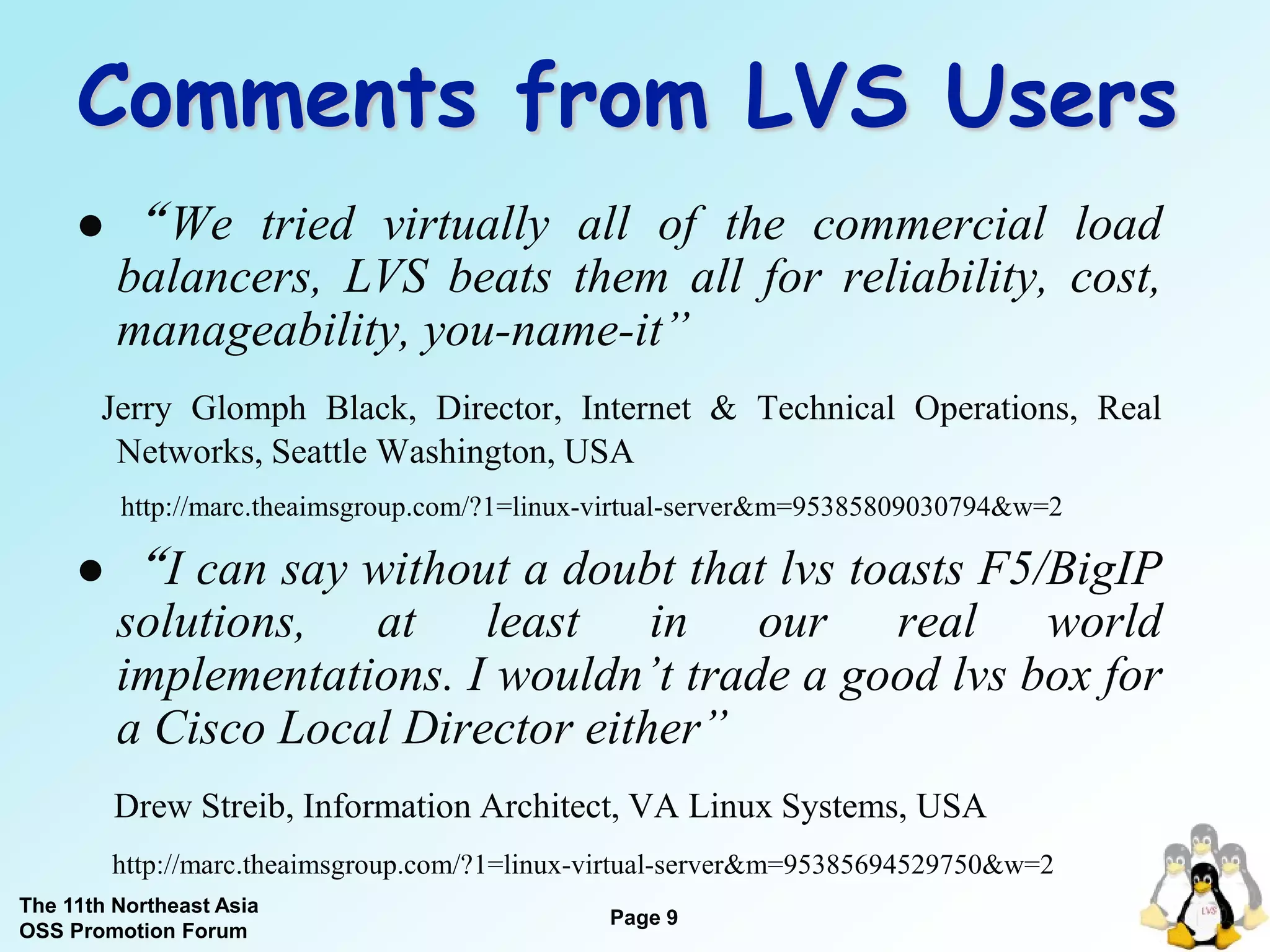 Comments from LVS Users
        “ We tried virtually all of the commercial load
         balancers, LVS beats them all for reliability, cost,
         manageability, you-name-it”
       Jerry Glomph Black, Director, Internet & Technical Operations, Real
        Networks, Seattle Washington, USA
         http://marc.theaimsgroup.com/?1=linux-virtual-server&m=95385809030794&w=2

        “I can say without a doubt that lvs toasts F5/BigIP
         solutions, at least in our real world
         implementations. I wouldn’t trade a good lvs box for
         a Cisco Local Director either”
         Drew Streib, Information Architect, VA Linux Systems, USA
         http://marc.theaimsgroup.com/?1=linux-virtual-server&m=95385694529750&w=2
The 11th Northeast Asia
                                               Page 9
OSS Promotion Forum
 