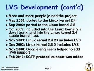 LVS Development (cont’d)
      More and more people joined the project.
      May 2000: ported to the Linux kernel 2.4
      Sep 2002: ported to the Linux kernel 2.5
      Oct 2003: included into the Linux kernel 2.5
       devel trunk, and into the Linux kernel 2.4
       stable branch too.
      Nov 2003: Linux kernel 2.4.23 includes LVS
      Dec 2003: Linux kernel 2.6.0 includes LVS
      Nov 2008: Google engineers helped to add
       IPv6 support
      Feb 2010: SCTP protocol support was added


The 11th Northeast Asia
OSS Promotion Forum
                            Page 12
                                          12
 