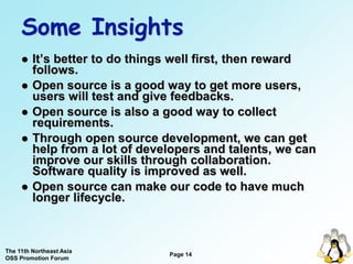 Some Insights
        It’s better to do things well first, then reward
         follows.
        Open source is a good way to get more users,
         users will test and give feedbacks.
        Open source is also a good way to collect
         requirements.
        Through open source development, we can get
         help from a lot of developers and talents, we can
         improve our skills through collaboration.
         Software quality is improved as well.
        Open source can make our code to have much
         longer lifecycle.



The 11th Northeast Asia
OSS Promotion Forum
                                Page 14
                                               14
 