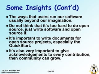 Some Insights (Cont’d)
      The   ways that users run our software
       usually beyond our imagination.
      Do not think that it’s too hard to do open
       source, just write software and open
       source it.
      It’s important to write documents for
       open source projects, especially the
       QuickStart.
      It’s also very important to give
       acknowledgements to every contribution,
       then community can grow.

The 11th Northeast Asia
OSS Promotion Forum
                          Page 15
                                       15
 
