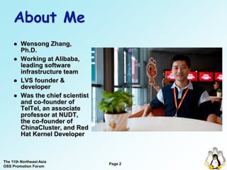 About Me
        Wensong Zhang,
         Ph.D.
        Working at Alibaba,
         leading software
         infrastructure team
        LVS founder &
         developer
        Was the chief scientist
         and co-founder of
         TelTel, an associate
         professor at NUDT,
         the co-founder of
         ChinaCluster, and Red
         Hat Kernel Developer



The 11th Northeast Asia
                                   Page 2
OSS Promotion Forum
 