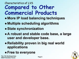 Characteristics of LVS
     Compared to Other
     Commercial Products
      More  IP load balancing techniques
      Multiple scheduling algorithms

      State synchronization

      A robust and stable code base, a large
       user and developer base.
      Reliability proven in big real world
       applications
      Free to everyone
The 11th Northeast Asia
                              Page 8
OSS Promotion Forum
 