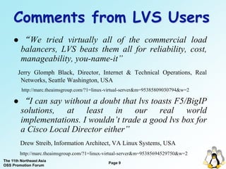 Comments from LVS Users
        “ We tried virtually all of the commercial load
         balancers, LVS beats them all for reliability, cost,
         manageability, you-name-it”
       Jerry Glomph Black, Director, Internet & Technical Operations, Real
        Networks, Seattle Washington, USA
         http://marc.theaimsgroup.com/?1=linux-virtual-server&m=95385809030794&w=2

        “I can say without a doubt that lvs toasts F5/BigIP
         solutions, at least in our real world
         implementations. I wouldn’t trade a good lvs box for
         a Cisco Local Director either”
         Drew Streib, Information Architect, VA Linux Systems, USA
         http://marc.theaimsgroup.com/?1=linux-virtual-server&m=95385694529750&w=2
The 11th Northeast Asia
                                               Page 9
OSS Promotion Forum
 