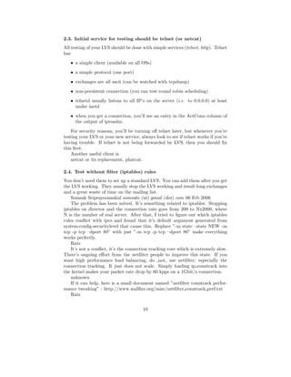 2.3. Initial service for testing should be telnet (or netcat)
All testing of your LVS should be done with simple services (telnet, http). Telnet
has
   • a simple client (available on all OSs)
   • a simple protocol (one port)
   • exchanges are all ascii (can be watched with tcpdump)
   • non-persistent connection (you can test round robin scheduling)
   • telnetd usually listens to all IP’s on the server (i.e. to 0.0.0.0) at least
     under inetd
   • when you get a connection, you’ll see an entry in the ActConn column of
     the output of ipvsadm.
    For security reasons, you’ll be turning oﬀ telnet later, but whenever you’re
testing your LVS or your new service, always look to see if telnet works if you’re
having trouble. If telnet is not being forwarded by LVS, then you should ﬁx
this ﬁrst.
    Another useful client is
    netcat or its replacement, phatcat.

2.4. Test without ﬁlter (iptables) rules
You don’t need them to set up a standard LVS. You can add them after you get
the LVS working. They usually stop the LVS working and result long exchanges
and a great waste of time on the mailing list.
    Somsak Sriprayoonsakul somsaks (at) gmail (dot) com 06 Feb 2006
    The problem has been solved. It’s something related to iptables. Stopping
iptables on director and the connection rate goes from 200 to Nx2000, where
N is the number of real server. After that, I tried to ﬁgure out which iptables
rules conﬂict with ipvs and found that it’s default argument generated from
system-conﬁg-securitylevel that cause this. Replace ”-m state –state NEW -m
tcp -p tcp –dport 80” with just ”-m tcp -p tcp –dport 80” make everything
works perfectly.
    Ratz
    It’s not a conﬂict, it’s the connection tracking core which is extremely slow.
There’s ongoing eﬀort from the netﬁlter people to improve this state. If you
want high performance load balancing, do not use netﬁlter; especially the
connection tracking. It just does not scale. Simply loading ip conntrack into
the kernel makes your packet rate drop by 60 kpps on a 1Gbit/s connection.
    unknown
    If it can help, here is a small document named ”netﬁlter conntrack perfor-
mance tweaking” : http://www.wallﬁre.org/misc/netﬁlter conntrack perf.txt
    Ratz


                                       10
 