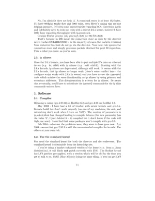 No, I’m afraid it does not help ;). A conntrack entry is at least 192 bytes.
If I have 800kpps traﬃc ﬂow and 5000 rules, even Herve’s tuning tips are not
helping anymore. I’ve seen some improvements regarding RCU conversion lately
and I deﬁnitely need to redo my tests with a recent 2.6.x kernel, however I have
little hope regarding throughput with ip conntrack.
     Graeme Fowler graeme (at) graemef (dot) net 06 Feb 2006
     That’s because in DR mode the connection state as seen by the director
never reaches ESTABLISHED - in the majority of cases, the packets returning
from realserver to client do not go via the director. Your new rule ignores the
connection state and simply processes packets destined for port 80 regardless.
This is what you want, as you’ve seen.

2.5. ip aliases
Since the 2.0.x kernels, you have been able to put multiple IPs onto an ethernet
device (e.g. lo, eth0) with ip aliases (e.g. lo:0, eth0:1). Starting with the
2.4.x kernels, ip aliases are deprecated, although still work. It seems with the
2.6.x kernels, that ip aliases no longer work (there’s some conﬂict here - the
conﬁgure script works with 2.6.x it seems) and you have to use the iproute2
tools which acheive the same functionality as ip aliases by using primary and
secondary addresses. This documentation is written for ip aliases. Be aware
that eventually, you’ll have to substitute the iproute2 commands for the ip alias
commands written here.

3. Software
3.1. Compiler
Wensong is using egcs-2.91.66 on RedHat 6.2 and gcc-2.96 on RedHat 7.3.
    May 2003 - I have had a lot of trouble with newer kernels and gcc-3.x.
Kernels build but don’t work properly (on one of my machines, the scsi, and
networking don’t work when I turn on SMP). The number of parameters in
ip select ident has changed leading to compile failures (the new parameter has
the value ’0’, I just deleted it - it compiled but I don’t know if the code will
bight me now). I also ﬁnd that some packages won’t compile with gcc-3.3.
    Feb 2004 - whatever the problems were, they seem to have gone now. Apr
2004 - seems that gcc-2.95.3 is still the recommended compiler for kernels. Use
others at your own risk.

3.2. Use the standard kernel
You need the standard kernel for both the director and the realservers. The
standard kernel is obtainable from the kernel ftp site.
    If you’re using a market enhanced version of the kernel (i.e. from a Linux
distribution), it will likely not patch correctly with LVS. The Redhat kernel
has LVS patches pre-applied, with a version which will be old by the time you
get to talk to us. SuSE (May 2003) is doing the same thing. If you can get LVS


                                       11
 