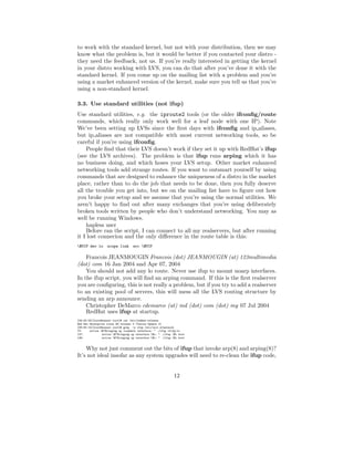 to work with the standard kernel, but not with your distribution, then we may
know what the problem is, but it would be better if you contacted your distro -
they need the feedback, not us. If you’re really interested in getting the kernel
in your distro working with LVS, you can do that after you’ve done it with the
standard kernel. If you come up on the mailing list with a problem and you’re
using a market enhanced version of the kernel, make sure you tell us that you’re
using a non-standard kernel.

3.3. Use standard utilities (not ifup)
Use standard utilities, e.g. the iproute2 tools (or the older ifconﬁg/route
commands, which really only work well for a leaf node with one IP). Note
We’ve been setting up LVSs since the ﬁrst days with ifconﬁg and ip aliases,
but ip aliases are not compatible with most current networking tools, so be
careful if you’re using ifconﬁg.
    People ﬁnd that their LVS doesn’t work if they set it up with RedHat’s ifup
(see the LVS archives). The problem is that ifup runs arping which it has
no business doing, and which hoses your LVS setup. Other market enhanced
networking tools add strange routes. If you want to outsmart yourself by using
commands that are designed to enhance the uniqueness of a distro in the market
place, rather than to do the job that needs to be done, then you fully deserve
all the trouble you get into, but we on the mailing list have to ﬁgure out how
you broke your setup and we assume that you’re using the normal utilities. We
aren’t happy to ﬁnd out after many exchanges that you’re using deliberately
broken tools written by people who don’t understand networking. You may as
well be running Windows.
    hapless user
    Before ran the script, I can connect to all my realservers, but after running
it I lost connecion and the only diﬀerence in the route table is this:
$VIP dev lo       scope link       src $VIP

    Francois JEANMOUGIN Francois (dot) JEANMOUGIN (at) 123multimedia
(dot) com 16 Jan 2004 and Apr 07, 2004
    You should not add any lo route. Never use ifup to mount noarp interfaces.
In the ifup script, you will ﬁnd an arping command. If this is the ﬁrst realserver
you are conﬁguring, this is not really a problem, but if you try to add a realserver
to an existing pool of servers, this will mess all the LVS routing structure by
sending an arp announce.
    Christopher DeMarco cdemarco (at) md (dot) com (dot) my 07 Jul 2004
    RedHat uses ifup at startup.
[08:55:05][root@sunset root]# cat /etc/redhat-release
Red Hat Enterprise Linux WS release 3 (Taroon Update 2)
[08:55:14][root@sunset root]# grep -n ifup /etc/init.d/network
73:     action $"Bringing up loopback interface: " ./ifup ifcfg-lo
137:            action $"Bringing up interface $i: " ./ifup $i boot
148:            action $"Bringing up interface $i: " ./ifup $i boot


    Why not just comment out the bits of ifup that invoke arp(8) and arping(8)?
It’s not ideal insofar as any system upgrades will need to re-clean the ifup code,


                                                               12
 