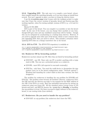 3.5.3. Upgrading LVS The only way is to compile a new kernel, reboot,
then compile/install the matching ipvsadm, as if you were doing an install from
scratch. You can’t upgrade in place, you have to bring the director down.
    I use the rc.system map script (comes with the conﬁgure script) to make
sure that I have the correct versions of ipvsadm, kernel and System.map ﬁles
working together, when I’m testing multiple versions of LVS (e.g. a 2.2 and 2.4
version).
    Horms 01 Feb 2005
    LVS is part of the kernel. You can compile it as modules or into the kernel
itself. In the case of the former, you can change these modules at any time,
though LVS gets reset and any establised connections will be broken - though
this can be mitigated by synchonising to a backup linux director. However, if
you need to upgrade some other part of the kernel, which is more common than
just upgrading LVS, then you need to reboot. This includes a situation where
updating LVS relies on a change somewhere else in the kernel.

3.5.4. LVS in CVS          The IPVS CVS respository is available at
cvs -d :pserver:anonymous@cvs.linuxvirtualserver.org:/home/lvscvsroot login
(type anything for the password of user anonymous)
cvs -d :pserver:anonymous@cvs.linuxvirtualserver.org:/home/lvscvsroot co ipvs


3.6. Realserver OS by forwarding method
Realservers can have almost any OS. Here they are listed by forwarding method
    • LVS-NAT - any OS. Since only one IP is needed, anything with a tcpip
      stack is OK. You can use a networked printer as a realserver.

    • LVS-DR - most OS’s (all expected to succumb eventually).
    • LVS-Tun - only linux. You need the tunl0 device to decapsulate the ipip
      packets (turn on in the kernel conﬁguration under ”Network options”).
      Windows had tunneling for a short while in their later versions, but then
      dropped it.
    The problem for realservers is handling the arp problem for LVS-DR and
LVS-Tun. The problem arises because all machines (director, realservers) have
the VIP and only the director can reply to arp requests for the MAC address of
the VIP, if the LVS is to work. Ratz has assembled instructions for setting up
realservers using non Linux OS. All the standard unices (except Linux in 2.0
kernels and later, and HPUX) honour the -noarp ﬂag to ifconﬁg, so handling
the arp problem is trivial. For linux you need to apply software to the realserver
kernel, or use routing tricks (Lars method).

3.7. Realservers: Do you need to handle the arp problem?
    • LVS-NAT: no arp problem (the realservers don’t have the VIP)



                                             15
 