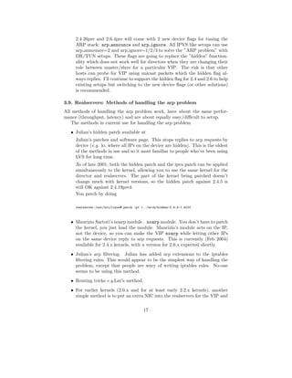 2.4.26pre and 2.6.4pre will come with 2 new device ﬂags for tuning the
     ARP stack: arp announce and arp ignore. All IPVS like setups can use
     arp announce=2 and arp ignore=1/2/3 to solve the ”ARP problem” with
     DR/TUN setups. These ﬂags are going to replace the ”hidden” function-
     ality which does not work well for directors when they are changing their
     role between master/slave for a particular VIP. The risk is that other
     hosts can probe for VIP using unicast packets which the hidden ﬂag al-
     ways replies. I’ll continue to support the hidden ﬂag for 2.4 and 2.6 to help
     existing setups but switching to the new device ﬂags (or other solutions)
     is recommended.

3.9. Realservers: Methods of handling the arp problem
All methods of handling the arp problem work, have about the same perfor-
mance (throughput, latency) and are about equally easy/diﬃcult to setup.
   The methods in current use for handling the arp problem
   • Julian’s hidden patch available at
     Julian’s patches and software page. This stops replies to arp requests by
     device (e.g. lo, where all IPs on the device are hidden). This is the oldest
     of the methods in use and so it most familiar to people who’ve been using
     LVS for long time.
     As of late 2001, both the hidden patch and the ipvs patch can be applied
     simultaneously to the kernel, allowing you to use the same kernel for the
     director and realservers. The part of the kernel being patched doesn’t
     change much with kernel versions, so the hidden patch against 2.4.5 is
     still OK against 2.4.19pre4.
     You patch by doing

     realserver:/usr/src/linux# patch -p1 <../arch/hidden-2.4.4-1.diff



   • Maurizio Sartori’s noarp module . noarp module. You don’t have to patch
     the kernel, you just load the module. Maurizio’s module acts on the IP,
     not the device, so you can make the VIP noarp while letting other IPs
     on the same device reply to arp requests. This is currently (Feb 2004)
     available for 2.4.x kernels, with a version for 2.6.x expected shortly.
   • Julian’s arp ﬁltering. Julian has added arp extensions to the iptables
     ﬁltering rules. This would appear to be the simplest way of handling the
     problem, except that people are wary of writing iptables rules. No-one
     seems to be using this method.
   • Routing tricks e.g.Lar’s method.
   • For earlier kernels (2.0.x and for at least early 2.2.x kernels), another
     simple method is to put an extra NIC into the realservers for the VIP and

                                           17
 