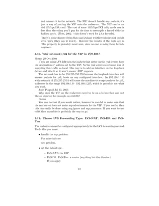 not connect it to the network. The NIC doesn’t handle any packets, it’s
     just a way of putting the VIP onto the realserver. The NIC can be an
     old 10Mbps ISA card. The cost of some 100Mbps PCI tulip cards now is
     less than the salary you’d pay for the time to recompile a kernel with the
     hidden patch. (Note, 2002: - this doesn’t work for 2.4.x kernels).
     There is some dispute (from Ratz and Julian) whether this method should
     even work (they say it won’t). However the results of the tests are in
     This property is probably moot now, since no-one is using these kernels
     anymore.

3.10. Why netmask=/32 for the VIP in LVS-DR?
Horms 29 Oct 2003
    If you are using LVS-DR then the packets that arrive on the real servers have
the destination IP address set to the VIP. So the real servers need some way of
accepting this traﬃc as local. One way is to add an interface on the loopback
device and hide it so it won’t answer ARP requests.
    The netmask has to be 255.255.255.255 because the loopback interface will
answer packets for all hosts on any conﬁgured interface. So 192.168.1.110
with netmask of 255.255.255.0 will cause the machine to accept packets for all
addresses in the range 192.168.1.0 - 192.168.1.255, which is probably not what
you want.
    Josef Pospisil Jul 15, 2005
    Why does the VIP on the realservers need to be on a lo interface and not
like on director for example on eth0:05?
    Horms
    You can do that if you would rather, however be careful to make sure that
the real server does not make arp adverisments for the VIP. If you use lo, then
this can easily be done using arp ignore and arp announce. If you want to use
eth0, then arptables is probably the way to go.

3.11. Choose LVS Forwarding Type: LVS-NAT, LVS-DR and LVS-
Tun
The realservers must be conﬁgured appropriately for the LVS forwarding method.
To do this you must
   • handle the arp problem.
     For more info see
     arp problem.
   • set the default gw.
        – LVS-NAT: the DIP
        – LVS-DR, LVS-Tun: a router (anything but the director).
          If you apply


                                       18
 