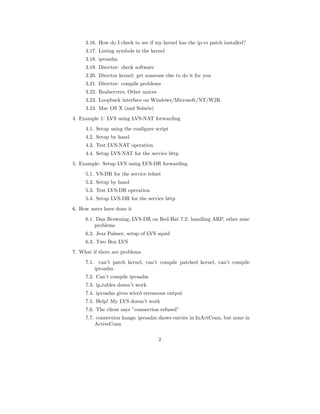 3.16. How do I check to see if my kernel has the ip-vs patch installed?
     3.17. Listing symbols in the kernel
     3.18. ipvsadm
     3.19. Director: check software
     3.20. Director kernel: get someone else to do it for you
     3.21. Director: compile problems
     3.22. Realservers, Other unices
     3.23. Loopback interface on Windows/Microsoft/NT/W2K
     3.24. Mac OS X (and Solaris)
4. Example 1: LVS using LVS-NAT forwarding
     4.1. Setup using the conﬁgure script
     4.2. Setup by hand
     4.3. Test LVS-NAT operation
     4.4. Setup LVS-NAT for the service http
5. Example: Setup LVS using LVS-DR forwarding
     5.1. VS-DR for the service telnet
     5.2. Setup by hand
     5.3. Test LVS-DR operation
     5.4. Setup LVS-DR for the service http
6. How users have done it
     6.1. Dan Browning, LVS-DR on Red Hat 7.2: handling ARP, other misc
         problems
     6.2. Jezz Palmer, setup of LVS squid
     6.3. Two Box LVS
7. What if there are problems
     7.1. can’t patch kernel, can’t compile patched kernel, can’t compile
         ipvsadm
     7.2. Can’t compile ipvsadm
     7.3. ip tables doesn’t work
     7.4. ipvsadm gives wierd erroneous output
     7.5. Help! My LVS doesn’t work
     7.6. The client says ”connection refused”
     7.7. connection hangs; ipvsadm shows entries in InActConn, but none in
         ActiveConn

                                       2
 