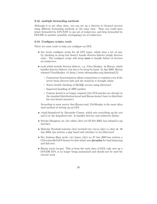 3.12. multiple forwarding methods
Although it is not often done, you can set up a director to forward services
using diﬀerent forwarding methods at the same time. Thus you could have
telnet forwarded by LVS-NAT to one set of realservers, and http forwarded by
LVS-DR to another (possibly overlapping) set of realservers.

3.13. Conﬁgure scripts, tools
There are some tools to help you conﬁgure an LVS.

   • Joe wrote conﬁgure script for all LVS types, which does a lot of san-
     ity checking on setup but doesn’t handle director failover (single director
     only). The conﬁgure script will setup mon to handle failure of services
     on realservers.
   • tools which include director failover, e.g. Ultra Monkey. by Horms, which
     handles director failover, but has to be setup by hand. In Apr 2005, Horms
     released UltraMonkey v3 (http://www.ultramonkey.org/download/3)
       – Connection Syncronisation allows connections to continue even if the
         active linux-director fails and the stand-by is brought online
       – Native health checking of MySQL servers using ldirectord
       – Improved handling of ARP packets
       – Custom kernel is no longer required (the LVS patches are already in
         the standard distribution kernel and Horms doesn’t have to distribute
         his own kernel anymore)

     According to some survey that Horms read, UltrMonkey is the most often
     used method of setting up an LVS.
   • vrrpd/keepalived by Alexandre Cassen, which sets everything up for you
     and is at the keepalived site. It handles director and realserver failure.
   • Sylvain Maugiron sm (at) edatis (dot) net 05 Feb 2003, has released a cgi
     interface.

   • Malcolm Turnbull malcolm (dot) turnbull (at) crocus (dot) co (dot) uk 28
     Jan 2003, has written a php based web interface to lvs/ldirectord
   • Per Andreas Buer perbu (at) linpro (dot) no 27 Jan 2003 has written a
     CLI-controlled LVS demon lvs-kiss which uses ipvsadm for load balancing
     and fail-over.
   • Horms wrote lvs-gui. This is from the early days of LVS, only sets up a
     LVS-DR LVS, is no longer being maintained and should not be used for
     current work.



                                      20
 