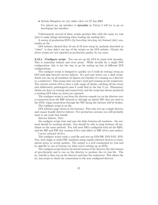 • Sylvain Maugiron sm (at) edatis (dot) net 27 Jan 2003
      I’ve placed my cgi interface to ipvsadm at Virtux I will try to go on
      developing this interface.

    Unfortunately several of these scripts produce ﬁles with the name rc.lvs
(just to make things interesting when reading the mailing list).
    A survey of production LVS’s (by Lorn Kay lorn kay (at) hotmail (dot) com,
results on the
    LVS website) showed that 10 out of 19 were setup by methods described as
”other”, ie they didn’t use any of the scripts on the LVS website. Clearly the
above scripts are not regarded as production quality by our users.

3.13.1. Conﬁgure script You can set up the LVS by hand with ipvsadm.
This is somewhat tedious and error prone. While do-able for a single LVS
conﬁguration, this is not the way to go for setting up lots of diﬀerent LVS
conﬁgurations.
    The conﬁgure script is designed to quickly (so I could do testing) setup an
LVS with mon directed service failover. It’s perl and writes out a shell script,
which you run on all machines (it ﬁgures out whether it’s running on a director
or a realserver). This means that you don’t need perl running on the realservers.
The current version (0.9.x) does a wide range of checks, catching all the errors
and deliberately pathological cases I could ﬁnd in the last 2 yrs. Elementary
checks are done on routing and connectivity and the script has always produced
a working LVS when no errors are reported.
    The conﬁgure script is run from the director console (or on the director over
a connection from the RIP network or through an admin NIC that not used in
the LVS). tcpip connections through the NIC facing the internet will be broken.
    The conﬁgure script is on the
    LVS software page (down at the bottom). This only sets up a single director
and cannot handle director failover. For production systems you will probably
want to use tools that handle
    director failover. Note
    the conﬁgure script tests and uses the links between all machines - the net-
work should be working already. You should be able to ping between all ma-
chines on the same network. You will need NICs conﬁgured with all the RIPs,
and the SIP and PIP (for versions 0.10.x and older) or DIP (0.9.x and earlier).
    I never released v0.10.x.
    The conﬁgure script reads a conf ﬁle and sets up LVS-DR, LVS-NAT, LVS-
Tun, with single or multi-NIC machines using regular ethernet devices or trans-
parent proxy to accept packets. The output is a well commented rc.lvs and
rc.mon ﬁle to run at bootup (or when you’re setting up an LVS).
    The conﬁgure script detects the kernel version of the director (for old versions
of ipvs/kernels) and is run on the director to produce the rc.lvs ﬁle. The
rc.lvs ﬁle is then run on the director and then the realservers. This allows the
rc.lvs script to check the connections to the now conﬁgured director.


                                        21
 