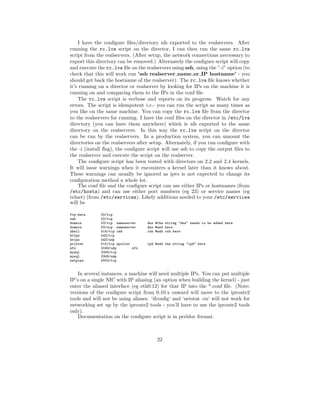 I have the conﬁgure ﬁles/directory nfs exported to the realservers. After
running the rc.lvs script on the director, I can then run the same rc.lvs
script from the realservers. (After setup, the network connections neccessary to
export this directory can be removed.) Alternately the conﬁgure script will copy
and execute the rc.lvs ﬁle on the realservers using ssh, using the ”-i” option (to
check that this will work run ’ssh realserver name or IP hostname’ - you
should get back the hostname of the realserver). The rc.lvs ﬁle knows whether
it’s running on a director or realserver by looking for IPs on the machine it is
running on and comparing them to the IPs in the conf ﬁle.
    The rc.lvs script is verbose and reports on its progress. Watch for any
errors. The script is idempotent i.e.- you can run the script as many times as
you like on the same machine. You can copy the rc.lvs ﬁle from the director
to the realservers for running. I have the conf ﬁles on the director in /etc/lvs
directory (you can have them anywhere) which is nfs exported to the same
directory on the realservers. In this way the rc.lvs script on the director
can be run by the realservers. In a production system, you can umount the
directories on the realservers after setup. Alternately, if you run conﬁgure with
the -i (install ﬂag), the conﬁgure script will use ssh to copy the output ﬁles to
the realserver and execute the script on the realserver.
    The conﬁgure script has been tested with directors on 2.2 and 2.4 kernels.
It will issue warnings when it encounters a kernel later than it knows about.
These warnings can usually be ignored as ipvs is not expected to change its
conﬁguration method a whole lot.
    The conf ﬁle and the conﬁgure script can use either IPs or hostnames (from
/etc/hosts) and can use either port numbers (eg 23) or service names (eg
telnet) (from /etc/services). Likely additions needed to your /etc/services
will be

ftp-data      20/tcp
ssh           22/tcp
domain        53/tcp nameserver     dns #the string "dns" needs to be added here
domain        53/ucp nameserver     dns #and here
shell         514/tcp cmd           rsh #add rsh here
https         443/tcp
https         443/udp
printer       515/tcp spooler       lpd #add the string "lpd" here
nfs           2049/udp        nfs
mysql         3306/tcp
mysql         3306/udp
netpipe       5002/tcp


   In several instances, a machine will need multiple IPs. You can put multiple
IP’s on a single NIC with IP aliasing (an option when building the kernel) - just
enter the aliased interface (eg eth0:12) for that IP into the *.conf ﬁle. (Note:
versions of the conﬁgure script from 0.10.x onward will move to the iproute2
tools and will not be using aliases. ‘ifconﬁg‘ and ‘netstat -rn‘ will not work for
networking set up by the iproute2 tools - you’ll have to use the iproute2 tools
only).
   Documentation on the conﬁgure script is in perldoc format.



                                         22
 