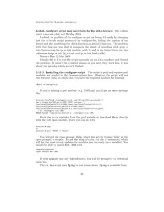 director:/etc/lvs:$ perldoc configure.pl



3.13.2. conﬁgure script may need help for the 2.6.x kernels tito extlists
(dot) e-inventa (dot) net 26 May 2004
    I solved the problem of the conﬁgure script not being 2.6 ready by changing
just the rc.lvs dr script generated by conﬁgure-lvs, hiding the version of my
kernel and also modifying the check function in kernel() function. The problem
with this function was that it compares the result of searching with grep -c
into System.map for ip vs init module, with 1, and in my kernel there are two
references to ip vs init (ip vs init and ip vs init hash table)
    Neamtu Dan 12 Mar 2006
    I ﬁnally did it, I’ve run the script manually on my 2.6.x machine and I found
the problem. It wasn’t the ethernet aliases as you said, they work ﬁne, it was
about the iptables which weren’t ﬂushed.

3.13.3. Installing the conﬁgure script The script is perl and requires perl
modules not needed in the demonstrations here. However the script will not
run without them, so check that you have the required modules by running

$perl -w configure.pl


    If you’re missing a perl module (e.g. DNS.pm) you’ll get an error message
like

director:/etc/lvs# ./configure lvs_dr.conf.IP.two_NIC_two_network -i
Can’t locate Net/DNS.pm in @INC (@INC contains: 
/usr/local/lib/perl5/5.6.0/i586-linux /usr/local/lib/perl5/5.6.0 
/usr/local/lib/perl5/site_perl/5.6.0/i586-linux 
/usr/local/lib/perl5/site_perl/5.6.0 /usr/local/lib/perl5/site_perl
 .) at ./configure line 1365.
BEGIN failed--compilation aborted at ./configure line 1365.

   Fetch the extra modules from the perl website or download them directly
with the perl cpan module, which you can do with

director:# cpan
or
director:# perl -MCPAN -e "shell"


    You will get the cpan prompt. Help, which you get by typing ”help” at the
cpan prompt, is cryptic. To get the hang of cpan, try the ‘r‘ command, which
will list the most recent updates for modules you currently have installed. You
should be able to install Net::DNS with
begin{scriptsize}
cpan> install Net::DNS


   If your upgrade has any dependencies, you will be prompted to download
them too.
   The rc.lvs script uses fping to test connections. fping is available from


                                            23
 