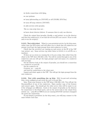 • checks connections with fping.
   • runs ipchains
   • turns ipforwarding on (VS-NAT) or oﬀ (VS-DR, LVS-Tun)
   • turns oﬀ icmp redirects (VS-NAT)
   • adds services with ipvsadm.
   The rc.lvs script does not -
   • know about director failover. It assumes there is only one director.
   Check the output from ipvsadm, ifconﬁg -a and netstat -rn on the director
and then the realserver(s), to see that the services/IP’s are correct. If not re-edit
and re-run the script(s).

3.13.5. Test with telnet Telnet is a non-persistent service (in the http sense,
rather than the LVS sense) and will allow you to check that all realservers are
present (you’ll get the login prompt from each realserver in turn).
    Check that the service(s) are running on each server at the IP of the VIP
(use netstat -an). Some services (eg telnet listen to 0.0.0.0, ie to all IPs on a
machine).
    If there are no errors on running the rc.lvs xxx script, then telnet from the
client to the VIP (here 192.168.1.110). You will be routed through to one of the
realservers and you will get the login prompt (and real name) of a realserver
and can login.
    On the director look at the output of ipvsadm, you should see a connection
to a realserver on port:23.
    On the realserver do
    $ netstat -an — grep 23
    and look for connections to the telnet port.
    Logout and telnet again to the VIP. You will get the login prompt from the
next realserver.

3.13.6. Test with something else eg http Edit lvs nat.conf activating
http, rerun conﬁgure.pl and rerun the new rc.lvs nat ﬁles.
    http: Point your browser to the VIP http://192.168.1.110. You will get the
DocumentRoot of one of the realservers. Open another copy of the browser
and connect again. You should get the other server (this will be easier to see
if the webpages are diﬀerent). Look at the output of ipvsadm on the director
for connections to the httpd ports, and on the server look at the output from
netstat -an — grep 80 (or 8080 if you are running LVS-NAT and have remapped
the ports) for connections.
    If your httpd is persistent (in the http sense), you will/may connect to the
same website each time.



                                         25
 