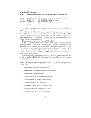 3.14. Install - General
3.14.1. Abreviations/conventions for setup/testing/conﬁguring
client:       client’s IP         =CIP
gateway:      gateway/router’s IP =DGW (router will be the client in most test setups)
director:     director’s IP       =DIP on director   eth0
              virtual IP          =VIP on director   eth0:x (eg eth0:1)
realserver:   realserver IP       =RIP on realserver eth0
              virtual IP          =VIP on realserver eth0:x/lo:0/tunl0/dummy0
              gateway             =SGW

Note
    the DIP and the VIP must be diﬀerent IPs (they can be on the same NIC).
Note
    the DIP and the VIP will be moved to another director on director failover.
These IPs will be setup as secondary IPs (aliases in the language of 2.0 and 2.2
kernels) so that you can later use director failover. The conﬁgure script sets up
these IPs for you (i.e. you shouldn’t have the VIP and the DIP as primary IPs
already installed on your director).
    Julian Anastasov ja (at) ssi (dot) bg 06 Nov 2001
    If DIP==VIP the realserver will receive packets with saddr=local ip (VIP)
from the director. (This is the ”source martian” problem.) You have to add
additional IP(DIP) in your director and when you execute ip route get x.y.z.230
you have to see that x.y.z.180 is not your preferred source. The usual way to
achieve this is to conﬁgure VIP on another device (eg. lo) or to conﬁgure them
after the DIP is conﬁgured. By this way DIP will become your preferred source
when talking to your subnet.
    Adding DIP is not mandatory for any LVS setup to work but you will not
be able to send non-LVS traﬃc between the director and the real servers (ping
in you case).

3.14.2. What you’ll be doing Chris chrisd (at) better-investing (dot) org
15 Apr 2002
   1. I downloaded the kernel from kernel.org.
   2. I downloaded the ipvs patch (use the single patch)
   3. I downloaded the hidden patch.
   4. I uncompressed the kernel source in /usr/src
   5. I uncompressed the hidden patch in /root
   6. I uncompressed the ipvs single ﬁle.
   7. I copied the hidden patch to /usr/src/linux

   8. I executed: patch -p1 ¡hidden-2.4.5-1.diﬀ
   9. I copied the ipvs patch to /usr/src/linux


                                              26
 