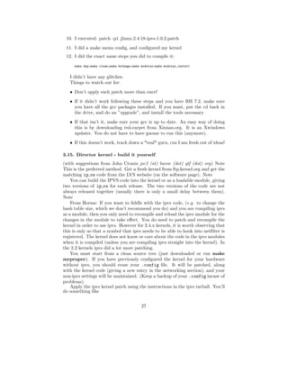 10. I executed: patch -p1 ¡linux-2.4.18-ipvs-1.0.2.patch
 11. I did a make menu conﬁg, and conﬁgured my kernel
 12. I did the exact same steps you did to compile it:
     make dep;make clean;make bzImage;make modules;make modules_install


   I didn’t have any glitches.
   Things to watch out for:
   • Don’t apply each patch more than once!
   • If it didn’t work following these steps and you have RH 7.2, make sure
     you have all the gcc packages installed. If you must, put the cd back in
     the drive, and do an ”upgrade”, and install the tools necessary
   • If that isn’t it, make sure your gcc is up to date. An easy way of doing
     this is by downloading red-carpet from Ximian.org. It is an Xwindows
     updater. You do not have to have gnome to run this (anymore).
   • If this doesn’t work, track down a *real* guru, cuz I am fresh out of ideas!

3.15. Director kernel - build it yourself
(with suggestions from John Cronin jsc3 (at) havoc (dot) gtf (dot) org) Note
This is the preferred method. Get a fresh kernel from ftp.kernel.org and get the
matching ip vs code from the LVS website (on the software page). Note
    You can build the IPVS code into the kernel or as a loadable module, giving
two versions of ip vs for each release. The two versions of the code are not
always released together (usually there is only a small delay between them).
Note
    From Horms: If you want to ﬁddle with the ipvs code, (e.g. to change the
hash table size, which we don’t recommend you do) and you are compiling ipvs
as a module, then you only need to recompile and reload the ipvs module for the
changes in the module to take eﬀect. You do need to patch and recompile the
kernel in order to use ipvs. However for 2.4.x kernels, it is worth observing that
this is only so that a symbol that ipvs needs to be able to hook into netﬁlter is
registered. The kernel does not know or care about the code in the ipvs modules
when it is compiled (unless you are compiling ipvs straight into the kernel). In
the 2.2 kernels ipvs did a lot more patching.
    You must start from a clean source tree (just downloaded or run make
mrproper). If you have previously conﬁgured the kernel for your hardware
without ipvs, you should reuse your .config ﬁle. It will be patched, along
with the kernel code (giving a new entry in the networking section), and your
non-ipvs settings will be maintained. (Keep a backup of your .config incase of
problems).
    Apply the ipvs kernel patch using the instructions in the ipvs tarball. You’ll
do something like


                                           27
 