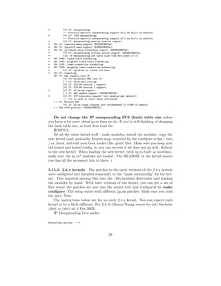 *            [*] IP: masquerading
             --- Protocol-specific masquerading support will be built as modules.
*            [*] IP: ICMP masquerading
             --- Protocol-specific masquerading support will be built as modules.
*            [*] IP: masquerading special modules support
*   <M>   IP: ipautofw masq support (EXPERIMENTAL)
*   <M>   IP: ipportfw masq support (EXPERIMENTAL)
*   <M>   IP: ip fwmark masq-forwarding support (EXPERIMENTAL)
*            [*] IP: masquerading virtual server support (EXPERIMENTAL)
*            (12) IP masquerading LVS table size (the Nth power of 2)
*   <M>   IPVS: round-robin scheduling
*   <M>   IPVS: weighted round-robin scheduling
*   <M>   IPVS: least-connection scheduling
*   <M>   IPVS: weighted least-connection scheduling
*            [*] IP: optimize as router not host
*   <M>   IP: tunneling
    <M>   IP: GRE tunnels over IP
             [*] IP: broadcast GRE over IP
             [ ] IP: multicast routing
             [*] IP: PIM-SM version 1 support
             [*] IP: PIM-SM version 2 support
*            [*] IP: aliasing support
             [ ] IP: ARP daemon support (EXPERIMENTAL)
*            [*] IP: TCP syncookie support (not enabled per default)
             --- (it is safe to leave these untouched)
    < >   IP: Reverse ARP
             [*] IP: Allow large windows (not recommended if <16Mb of memory)
    < >   The IPv6 protocol (EXPERIMENTAL)



    Do not change the IP masquerading LVS (hash) table size unless
you know a lot more about ip vs than we do. If you’re still thinking of changing
the hash table size, at least ﬁrst read the
    HOWTO .
    Do all the other kernel stuﬀ - make modules, install the modules, copy the
new kernel (and optionally System.map, required by the conﬁgure script.) into
/ or /boot, and edit your boot loader (lilo, grub) ﬁles. Make sure you keep your
old kernel and kernel conﬁg, so you can recover if all does not go well. Reboot
to the new kernel. When loading the new kernel (with ip vs built as modules),
make sure the ip vs* modules get loaded. The README in the kernel source
tree has all the necessary info in there. i

3.15.3. 2.4.x kernels The patches to the early versions of the 2.4.x kernels
were conﬁgured and installed separately to the ”make menuconﬁg” for the ker-
nel. This required moving ﬁles into the /lib/modules directories and loading
the modules by hand. With later versions of the kernel, you can get a set of
ﬁles where the patches are put into the source tree and conﬁgured by make
conﬁgure. The setup varies with diﬀerent ip vs patches. Make sure you read
the docs. Note
    The instructions below are for an early 2.4.x kernel. You can expect each
kernel to be a little diﬀerent. For 2.4.18 (Simon Young simon-lvs (at) blackstar
(dot) co (dot) uk, 1 Oct 2002)
    IP Masquerading lives under:

Networking options   --->



                                               29
 