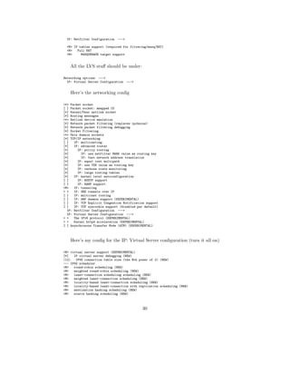 IP: Netfilter Configuration   --->

 <M> IP tables support (required for filtering/masq/NAT)
 <M>   Full NAT
 <M>     MASQUERADE target support


    All the LVS stuﬀ should be under:

Networking options --->
  IP: Virtual Server Configuration    --->


    Here’s the networking conﬁg

<*> Packet socket
[ ] Packet socket: mmapped IO
[*] Kernel/User netlink socket
[*] Routing messages
<*> Netlink device emulation
[*] Network packet filtering (replaces ipchains)
[*] Network packet filtering debugging
[*] Socket Filtering
<*> Unix domain sockets
[*] TCP/IP networking
[ ]   IP: multicasting
[*]   IP: advanced router
[*]     IP: policy routing
[*]       IP: use netfilter MARK value as routing key
[*]       IP: fast network address translation
[*]     IP: equal cost multipath
[*]     IP: use TOS value as routing key
[*]     IP: verbose route monitoring
[*]     IP: large routing tables
[*]   IP: kernel level autoconfiguration
[ ]     IP: BOOTP support
[ ]     IP: RARP support
<M>   IP: tunneling
< >   IP: GRE tunnels over IP
[ ]   IP: multicast routing
[ ]   IP: ARP daemon support (EXPERIMENTAL)
[ ]   IP: TCP Explicit Congestion Notification support
[ ]   IP: TCP syncookie support (disabled per default)
  IP: Netfilter Configuration --->
  IP: Virtual Server Configuration --->
< >   The IPv6 protocol (EXPERIMENTAL)
< >   Kernel httpd acceleration (EXPERIMENTAL)
[ ] Asynchronous Transfer Mode (ATM) (EXPERIMENTAL)



    Here’s my conﬁg for the IP: Virtual Server conﬁguration (turn it all on)

<M> virtual server support (EXPERIMENTAL)
[*]   IP virtual server debugging (NEW)
(12)   IPVS connection table size (the Nth power of 2) (NEW)
--- IPVS scheduler
<M>   round-robin scheduling (NEW)
<M>   weighted round-robin scheduling (NEW)
<M>   least-connection scheduling scheduling (NEW)
<M>   weighted least-connection scheduling (NEW)
<M>   locality-based least-connection scheduling (NEW)
<M>   locality-based least-connection with replication scheduling (NEW)
<M>   destination hashing scheduling (NEW)
<M>   source hashing scheduling (NEW)



                                             30
 