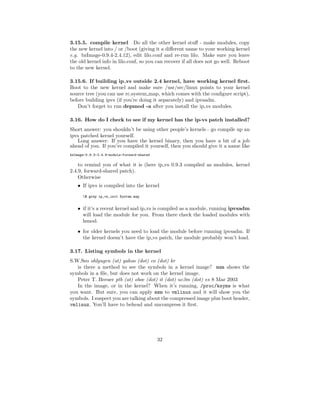 3.15.5. compile kernel Do all the other kernel stuﬀ - make modules, copy
the new kernel into / or /boot (giving it a diﬀerent name to your working kernel
e.g. bzImage-0.9.4-2.4.12), edit lilo.conf and re-run lilo. Make sure you leave
the old kernel info in lilo.conf, so you can recover if all does not go well. Reboot
to the new kernel.

3.15.6. If building ip vs outside 2.4 kernel, have working kernel ﬁrst.
Boot to the new kernel and make sure /usr/src/linux points to your kernel
source tree (you can use rc.system map, which comes with the conﬁgure script),
before building ipvs (if you’re doing it separately) and ipvsadm.
   Don’t forget to run depmod -a after you install the ip vs modules.

3.16. How do I check to see if my kernel has the ip-vs patch installed?
Short answer: you shouldn’t be using other people’s kernels - go compile up an
ipvs patched kernel yourself.
   Long answer: If you have the kernel binary, then you have a bit of a job
ahead of you. If you’ve compiled it yourself, then you should give it a name like
bzImage-0.9.3-2.4.9-module-forward-shared

    to remind you of what it is (here ip vs 0.9.3 compiled as modules, kernel
2.4.9, forward-shared patch).
    Otherwise
    • If ipvs is compiled into the kernel
      $ grep ip_vs_init System.map


    • if it’s a recent kernel and ip vs is compiled as a module, running ipvsadm
      will load the module for you. From there check the loaded modules with
      lsmod.
    • for older kernels you need to load the module before running ipvsadm. If
      the kernel doesn’t have the ip vs patch, the module probably won’t load.

3.17. Listing symbols in the kernel
S.W.Seo ohlyugen (at) yahoo (dot) co (dot) kr
   is there a method to see the symbols in a kernel image? nm shows the
symbols in a ﬁle, but does not work on the kernel image.
   Peter T. Breuer ptb (at) oboe (dot) it (dot) uc3m (dot) es 8 Mar 2003
   In the image, or in the kernel? When it’s running, /proc/ksyms is what
you want. But sure, you can apply nm to vmlinux and it will show you the
symbols. I suspect you are talking about the compressed image plus boot header,
vmlinuz. You’ll have to behead and uncompress it ﬁrst.




                                            32
 
