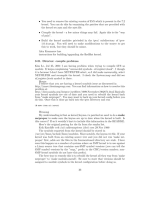 • You need to remove the existing version of LVS which is present in the 7.2
      kernel. You can do this by examining the patches that are provided with
      the kernel src.rpm and the spec.ﬁle.
    • Compile the kernel - a few minor things may fail. Again this is the ”way
      of pain”.
    • Build the kernel modules privieded in the ipvs/ subdirectory of ipvs-
      1.0.4.tar.gz. You will need to make modiﬁcations to the source to get
      this to work, but they should be minor.
    Alex Kramarov has
    instructions for building/upgrading the RedHat kernel.

3.21. Director: compile problems
Kim Le, Jul 25, 2001 I am having problem when trying to compile LVS as
module. It keeps complaining ”unresovled symbols - nf register hook”. I though
it is because I don’t have NETFILTER select, so I did make menuconﬁg, select
NETFILTER and recompile the kernel. I check the System.map and did see
nf register hook symbol in there.
     Horms
     I believe that you are having a kernel symbols issue as discuessed in
http://marc.theaimsgroup.com. You can ﬁnd information on how to resolve this
problem at
http://lists.samba.org/listproc/netﬁlter/1999-November/002871.html Basically
your kernel symbols are out of date and you need to rebuild the kernel back
from ”make mrproper”. You may want to back up your kernel conﬁg before you
do this. Once this is done go back into the ipvs directory and run

$ make clean all install


    Wensong
    My understanding is that as kernel/ksyms.c is patched we need to do a make
mrproper to make sure the ksyms are up to date when the kernel is built. Is
this correct? If so it wouldn’t hurt to include this information in the README.
    Here’s the original posting for the ﬁx from the samba list.
    Erik Ratcliﬀe erik (at) calderasystems (dot) com 29 Nov 1999
    The symbols exported from the kernel should be stored in
/usr/src/linux/include/linux/modules. Most notably, the ksyms.ver ﬁle. If your
kernel was built from an existing source tree and you did not run ’make mr-
proper’ ﬁrst, odds are the ﬁles in the forementioned directory are stale. I have
seen this happen on a number of systems where an SMP kernel is in use against
a Linux source tree that contains non-SMP symbol versions (you can tell the
SMP symbol versions by the ”smp ” preﬁx in the CRC/version number; non-
SMP kernel symbols do not have this preﬁx).
    The best way to remedy this is to rebuild the kernel all they way from ’make
mrproper’ to ’make modules install’. Be sure to state that versions should be
assigned to module symbols in the kernel conﬁguration before doing so.

                                       36
 