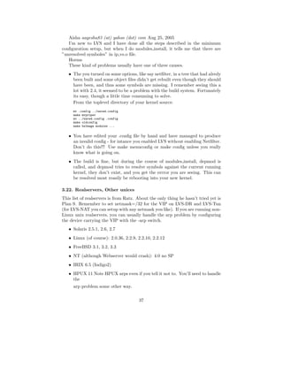 Aisha aayesha83 (at) yahoo (dot) com Aug 25, 2005
   I’m new to LVS and I have done all the steps described in the minimum
conﬁguration setup, but when I do modules install, it tells me that there are
”unresolved symboles” in ip vs.o ﬁle.
   Horms
   These kind of problems usually have one of three causes.
   • The you turned on some options, like say netﬁlter, in a tree that had alredy
     been built and some object ﬁles didn’t get rebuilt even though they should
     have been, and thus some symbols are missing. I remember seeing this a
     lot with 2.4, it seemed to be a problem with the build system. Fortunately
     its easy, though a little time consuming to solve.
     From the toplevel directory of your kernel source.
     mv .config ../saved.config
     make mrproper
     mv ../saved.config .config
     make oldconfig
     make bzImage modules ...


   • You have edited your .conﬁg ﬁle by hand and have managed to produce
     an invalid conﬁg - for intance you enabled LVS without enabling Netﬁlter.
     Don’t do this!!! Use make menuconﬁg or make conﬁg unless you really
     know what is going on.
   • The build is ﬁne, but during the course of modules install, depmod is
     called, and depmod tries to resolve symbols against the current running
     kernel, they don’t exist, and you get the errror you are seeing. This can
     be resolved most reasily be rebooting into your new kernel.

3.22. Realservers, Other unices
This list of realservers is from Ratz. About the only thing he hasn’t tried yet is
Plan 9. Remember to set netmask=/32 for the VIP on LVS-DR and LVS-Tun
(for LVS-NAT you can setup with any netmask you like). If you are running non-
Linux unix realservers, you can usually handle the arp problem by conﬁguring
the device carrying the VIP with the -arp switch.
   • Solaris 2.5.1, 2.6, 2.7
   • Linux (of course): 2.0.36, 2.2.9, 2.2.10, 2.2.12
   • FreeBSD 3.1, 3.2, 3.3
   • NT (although Webserver would crash): 4.0 no SP
   • IRIX 6.5 (Indigo2)
   • HPUX 11 Note HPUX arps even if you tell it not to. You’ll need to handle
     the
     arp problem some other way.

                                       37
 