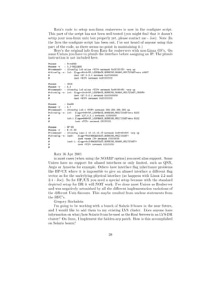 Ratz’s code to setup non-linux realservers is now in the conﬁgure script.
This part of the script has not been well tested (you might ﬁnd that it doesn’t
setup your non-linux unix box properly yet, please contact me - Joe). Note (In
the 3yrs the conﬁgure script has been out, I’ve not heard of anyone using this
part of the code, so there seems no point in maintaining it.)
    Here’s the original info from Ratz for realservers with non-Linux OS’s. On
some Unixes you have to plumb the interface before assigning an IP. The plumb
instruction is not included here.
#uname      :   FreeBSD
#uname -r   :   3.2-RELEASE
#<command> :    ifconfig lo0 alias <VIP> netmask 0xffffffff -arp up
#ifconfig -a:   lo0: flags=80c9<UP,LOOPBACK,RUNNING,NOARP,MULTICAST>mtu 16837
#                    inet 127.0.0.1 netmask 0xff000000
#                    inet <VIP> netmask 0xffffffff

#uname      :   IRIX
#uname -r   :   6.5
#<command> :    ifconfig lo0 alias <VIP> netmask 0xffffffff -arp up
#ifconfig -a:   lo0: flags=18c9<UP,LOOPBACK,RUNNING,NOARP,MULTICAST,CKSUM>
#                    inet 127.0.0.1 netmask 0xff000000
#                    inet <VIP> netmask 0xffffffff

#uname      :   SunOS
#uname -r   :   5.7
#<command> :    ifconfig lo0:1 <VIP> netmask 255.255.255.255 up
#ifconfig -a:   lo0: flags=849<UP,LOOPBACK,RUNNING,MULTICAST>mtu 8232
#                     inet 127.0.0.1 netmask ff000000
#               lo0:1 flags=849<UP,LOOPBACK,RUNNING,MULTICAST>mtu 8232
#                     inet <VIP> netmask ffffffff

#uname      :   HP-UX
#uname -r   :   B.11.00
#<command> :    ifconfig lan1:1 10.10.10.10 netmask 0xffffff00 -arp up
#ifconfig -a:   lan0:   flags=842<BROADCAST,RUNNING,MULTICAST>
#                       inet <some IP> netmask ffffff00
#               lan0:1: flags=8c2<BROADCAST,RUNNING,NOARP,MULTICAST>
#                       inet <VIP> netmask ffffff00
#

    Ratz 16 Apr 2001
    in most cases (when using the NOARP option) you need alias support. Some
Unices have no support for aliased interfaces or only limited, such as QNX,
Aegis or Amoeba for example. Others have interface ﬂag inheritance problems
like HP-UX where it is impossible to give an aliased interface a diﬀerent ﬂag
vector as for the underlying physical interface (as happens with Linux 2.2 and
2.4 - Joe). So for HP/UX you need a special setup because with the standard
depicted setup for DR it will NOT work. I’ve done most Unices as Realserver
and was negatively astonished by all the diﬀerent implementation variations of
the diﬀerent Unix ﬂavours. This maybe resulted from unclear statements from
the RFC’s.
    Gregory Boehnlein
    I’m going to be working with a bunch of Solaris 9 boxes in the near future,
and I would like to add them to my existing LVS cluster. Does anyone have
information on what/how Solaris 9 can be used as the Real Servers in an LVS-DR
cluster? On linux, I implement the hidden-arp patch. How is this accomplished
on Solaris boxen?


                                               38
 