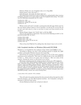 Roberto Nibali ratz (at) drugphish (dot) ch 11 Aug 2003
    Solaris doesn’t have this issue ;).
    Chris Kennedy ckennedy (at) iland (dot) net
    The thing I have found out is that on Solaris 2.6, and probably other versions
of Solaris, you have to to some magic to get the loopback alias setup. You must
run the following commands one at a time:
ifconfig   lo0:1   <VIP>
ifconfig   lo0:1   <VIP> <VIP>
ifconfig   lo0:1   netmask 255.255.255.255
ifconfig   lo0:1   up

    Which works well and is actually a pointopoint link like ppp which must be
the way Solaris deﬁnes aliases to the lo interface. It will not let you do this all
at once, just each step at a time or you have to start over from scratch on the
interface.
    Ramon Kagan rkagan (at) YorkU (dot) ca 05 Jun 2002
    Just in case anybody is interested. You can do the following on lo0:1 or for
paranoid people like me hme1.
ifconfig   <intfc>   plumb
ifconfig   <intfc>   <VIP>
ifconfig   <intfc>   <VIP> <VIP>
ifconfig   <intfc>   netmask 255.255.255.255
ifconfig   <intfc>   up

    This is from the FAQ but I’m adding that this doesn’t have to be on lo0.

3.23. Loopback interface on Windows/Microsoft/NT/W2K
Windows is not handled by the conﬁgure script (which needs bash to run).
    According to Horms you don’t need anything special to handle the ARP
problem; presumably Windows honours the noarp ﬂag.
    Instructions for setting up windows realservers is one of the more common
questions on the mailing list. This must be a diﬃcult part of the mini-HOWTO
to ﬁnd ;-. There seem to be many ways of doing it. Here are some of the
answers. Setting the metric to 254 seems to be critical.
    Wensong’s original recipe for setting up the lo device on a NT realserver.
    If you don’t have MS Lookback Adapter Driver installed on your NT boxes,
enter Network Control Panel, click the Adapter section, click to add a new
adapter, select the MS Loopback Adapter. Your NT cdrom is needed here. Then
add your VIP (Virtual IP) address on the MS Loopback Adapter, do not enter a
gateway address on the Loopback Adapter. Since the netmask 255.255.255.255
is considered invalid in M$ NT, you just accept the default netmask, then enter
MS-DOS prompt, remove the extra routing entry.

c:route delete <VIP’s network> <VIP’s netmask>



   This will make the packets destined for this network will go through the other
network interface, not this MS Loopback interface. As I remember, setting its
netmask to 255.0.0.0 also works.
   Jerome Richard jrichard (at) virtual-net (dot) fr


                                               39
 