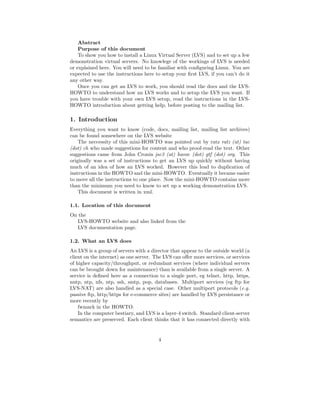Abstract
    Purpose of this document
    To show you how to install a Linux Virtual Server (LVS) and to set up a few
demonstration virtual servers. No knowlege of the workings of LVS is needed
or explained here. You will need to be familiar with conﬁguring Linux. You are
expected to use the instructions here to setup your ﬁrst LVS, if you can’t do it
any other way.
    Once you can get an LVS to work, you should read the docs and the LVS-
HOWTO to understand how an LVS works and to setup the LVS you want. If
you have trouble with your own LVS setup, read the instructions in the LVS-
HOWTO introduction about getting help, before posting to the mailing list.

1. Introduction
Everything you want to know (code, docs, mailing list, mailing list archives)
can be found somewhere on the LVS website
    The neccessity of this mini-HOWTO was pointed out by ratz ratz (at) tac
(dot) ch who made suggestions for content and who proof-read the text. Other
suggestions came from John Cronin jsc3 (at) havoc (dot) gtf (dot) org. This
originally was a set of instructions to get an LVS up quickly without having
much of an idea of how an LVS worked. However this lead to duplication of
instructions in the HOWTO and the mini-HOWTO. Eventually it became easier
to move all the instructions to one place. Now the mini-HOWTO contains more
than the minimum you need to know to set up a working demonstration LVS.
    This document is written in xml.

1.1. Location of this document
On the
  LVS-HOWTO website and also linked from the
  LVS documentation page.

1.2. What an LVS does
An LVS is a group of servers with a director that appear to the outside world (a
client on the internet) as one server. The LVS can oﬀer more services, or services
of higher capacity/throughput, or redundant services (where individual servers
can be brought down for maintenance) than is available from a single server. A
service is deﬁned here as a connection to a single port, eg telnet, http, https,
nntp, ntp, nfs, ntp, ssh, smtp, pop, databases. Multiport services (eg ftp for
LVS-NAT) are also handled as a special case. Other multiport protocols (e.g.
passive ftp, http/https for e-commerce sites) are handled by LVS persistance or
more recently by
    fwmark in the HOWTO.
    In the computer bestiary, and LVS is a layer-4 switch. Standard client-server
semantics are preserved. Each client thinks that it has connected directly with


                                        4
 