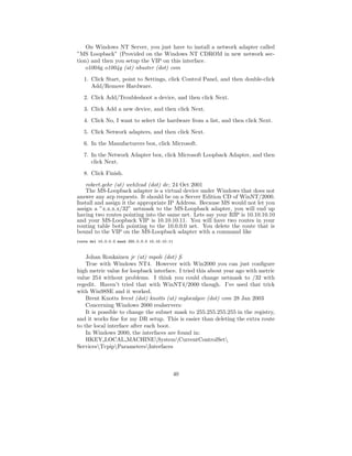 On Windows NT Server, you just have to install a network adapter called
”MS Loopback” (Provided on the Windows NT CDROM in new network sec-
tion) and then you setup the VIP on this interface.
    o1004g o1004g (at) nbuster (dot) com
   1. Click Start, point to Settings, click Control Panel, and then double-click
      Add/Remove Hardware.
   2. Click Add/Troubleshoot a device, and then click Next.
   3. Click Add a new device, and then click Next.
   4. Click No, I want to select the hardware from a list, and then click Next.
   5. Click Network adapters, and then click Next.
   6. In the Manufacturers box, click Microsoft.
   7. In the Network Adapter box, click Microsoft Loopback Adapter, and then
      click Next.

   8. Click Finish.
    robert.gehr (at) web2cad (dot) de; 24 Oct 2001
    The MS-Loopback adapter is a virtual device under Windows that does not
answer any arp requests. It should be on a Server Edition CD of WinNT/2000.
Install and assign it the appropriate IP Address. Because MS would not let you
assign a ”x.x.x.x/32” netmask to the MS-Loopback adapter, you will end up
having two routes pointing into the same net. Lets say your RIP is 10.10.10.10
and your MS-Loopback VIP is 10.10.10.11. You will have two routes in your
routing table both pointing to the 10.0.0.0 net. You delete the route that is
bound to the VIP on the MS-Loopback adapter with a command like
route del 10.0.0.0 mask 255.0.0.0 10.10.10.11



    Johan Ronkainen jr (at) mpoli (dot) ﬁ
    True with Windows NT4. However with Win2000 you can just conﬁgure
high metric value for loopback interface. I tried this about year ago with metric
value 254 without problems. I think you could change netmask to /32 with
regedit. Haven’t tried that with WinNT4/2000 though. I’ve used that trick
with Win98SE and it worked.
    Brent Knotts brent (dot) knotts (at) mylocalgov (dot) com 28 Jan 2003
    Concerning Windows 2000 realservers:
    It is possible to change the subnet mask to 255.255.255.255 in the registry,
and it works ﬁne for my DR setup. This is easier than deleting the extra route
to the local interface after each boot.
    In Windows 2000, the interfaces are found in:
    HKEY LOCAL MACHINESystemCurrentControlSet
ServicesTcpipParametersInterfaces



                                                40
 