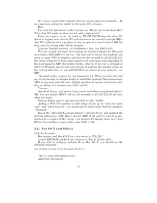 NT can be a pain in the backside when its routing table gets confused :-) In
my experience setting the metric to 254 solves 95% of issues.
    Ratz
    I’m sorry but this doesn’t really convince me. Where can I read about this?
What does NT really do when you set such a high metric?
    Using the registry to set the mask to 255.255.255.255 does the other 5%
Seems to happen more often in NT style domains or servers with multiple NICs.
Any NT realserver with a problem is easy to spot as it won’t work in DR full
stop, and the routing table will be incorrect.
    Malcolm Turnbull malcolm (at) loadbalancer (dot) org 2005/04/15
    We have a small .net based tool to setup the loopback adpater for DR mode
on windows 2000/2003 web servers. The idea was to install the loopback and
setup as many VIPs as required and then set the netmask to 255.255.255.255.
But from testing we’ve found that windows will sometimes stop responding to
the load balancers RIP (for health checks), whereas if you use a netmask of
255.0.0.0 Windows ignores this route because it looks for the smallest subnet in
the routing table ﬁrst i.e. you 255.255.255.0 (or whaterver your using for your
RIP.)
    The small utility requires the .net framework 1.1. When you start iti, click
on the red warning ’no adapter found’ to install the loopback Then add as many
VIPs as you want and click save. Slightly pointless for anyone who knows what
they are doing, but someone may ﬁnd it usefull.
    You can
    download binary and source http://www.loadbalancer.org/download/nt/.
NB. The one marked BETA will set the netmask to 255.255.255.255 (if thats
what you want).
    Graeme Fowler graeme (at) graemef (dot) net 06/11/2005
    Adding a WIN NT machine to LVS setup: If you go to ”add new hard-
ware” and ”select from list”, you should ﬁnd it listed under Network Adapters
- Microsoft.
    Install the ”Microsoft Loopback Adapter” network device, and assign it the
relevant address(es). IIRC that it doesn’t ARP at all, and I’ve used it in pro-
duction for a number of SLB setups - not behind LVS though, these were Cisco
IOS or ExtremeWare setups, either using NAT or DR.

3.24. Mac OS X (and Solaris)
Malcolm Turnbull
    Has anyone used Mac OS X for a real server in LVS/DR ?
    Jerome RICHARD jrichard (at) virtual-net (dot) fr 20 Nov 2002
    If you wish to conﬁgure multiple IP on Mac OS X, you should use the
following command :
sudo ifconfig lo0 alias 10.0.0.80 netmask 255.255.0.0


    There is more information in the
    AppleCare Documents

                                             42
 