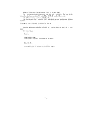 Roberto Nibali ratz (at) drugphish (dot) ch 20 Nov 2002
   Yes, I gave a presentation about a year ago and I remember that one of the
attendees had a new shiny G4 with Mac OS X. It worked ﬂawlessly.
   Is it OK to use the loopback interface ?
   You can but you don’t have to. OS X is BSDish, so you need to use BSDish
syntax:
ifconfig lo0 alias VIP netmask 255.255.255.255 -arp up



   Malcolm Turnbull Malcolm.Turnbull (at) crocus (dot) co (dot) uk 22 Nov
2002
   Got it working:
    • Solaris:

      ifconfig lo0:1 plumb
      ifconfig lo0:1 <vip-addr> netmask 255.255.255.255 up



    • Mac OS X:
      ifconfig lo0 alias VIP netmask 255.255.255.255 -arp up




                                             43
 