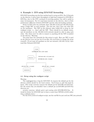 4. Example 1: LVS using LVS-NAT forwarding
LVS-NAT forwarding was the ﬁrst method used to setup an LVS. For 2.2 kernels
on the director, it gives lower throughput at high load compared to LVS-DR or
LVS-Tun, due to the CPU overhead of rewriting packets, but still is useful in
some circumstances. For 2.4 (and later) kernels on the director, there is little
performance diﬀerence between LVS-NAT and the other forwarding methods.
   Setup an LVS with two networks (here 192.168.1.0/24 and 192.168.2.0/24)
using a single NIC on each machine. (For the test, don’t have any other IPs
on the machines). The VIP on the ethernet alias (eth0:110) is setup by the
conﬁgure script, i.e., don’t add the VIP. There should be no default routes,
and all interfaces on the 192.168.1.0/24 network should be able to ping each
other. The client won’t be able to connect to anything till the VIP is enabled
on the director. Warning
   You must have two networks for this setup to work. Here one NIC is used
on the director (you can use two if you like, but you’ll have to change the setup
yourself). If you want all machines on the one network (192.168.1.0/24 ) then
read One Network LVS-NAT

                          ________
                        |         |
                        | client |
                        |________|
                     CIP=DGW=192.168.2.254 (eth0)
                             |
                             |
              __________     |
            |           |    |   (VIP=192.168.2.110,eth0:110)
            | director |---|
            |__________|     |   DIP=SGW=192.168.1.9(eth0)
                             |
                             |
          -----------------------------------
          |                                   |
          |                                   |
 RIP=192.168.1.11(eth0)                 RIP=192.168.1.12(eth0)
     ____________                          ____________
   |              |                       |            |
   | realserver |                         | realserver |
   |____________|                         |____________|



4.1. Setup using the conﬁgure script
Warning
    The configure has a bug for LVS-NAT. It removes the default gw for the
director (which should be the local router). You’ll have to add this back by
hand. (The script correctly removes the default gw for LVS-DR and LVS-Tun.
For the reason why you shouldn’t have a default gw on LVS-DR and LVS-Tun
directors see
    security concerns: default gw(s) and routing with LVS-DR/LVS-Tun . It
would be better for LVS-NAT just to have a route from VIP:80 to 0/0:0 rather
than a default route.)
    For the v0.9.x series of conﬁgure script, use the conf ﬁle lvs nat.conf.one NIC two network

                                              44
 