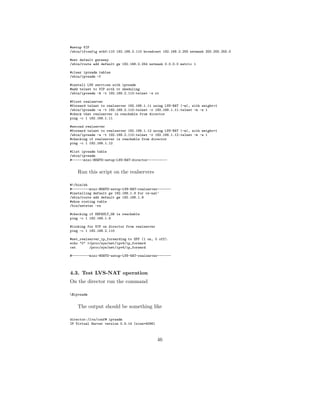 #setup VIP
/sbin/ifconfig eth0:110 192.168.2.110 broadcast 192.168.2.255 netmask 255.255.255.0

#set default gateway
/sbin/route add default gw 192.168.2.254 netmask 0.0.0.0 metric 1

#clear ipvsadm tables
/sbin/ipvsadm -C

#install LVS services with ipvsadm
#add telnet to VIP with rr sheduling
/sbin/ipvsadm -A -t 192.168.2.110:telnet -s rr

#first realserver
#forward telnet to realserver 192.168.1.11 using LVS-NAT (-m), with weight=1
/sbin/ipvsadm -a -t 192.168.2.110:telnet -r 192.168.1.11:telnet -m -w 1
#check that realserver is reachable from director
ping -c 1 192.168.1.11

#second realserver
#forward telnet to realserver 192.168.1.12 using LVS-NAT (-m), with weight=1
/sbin/ipvsadm -a -t 192.168.2.110:telnet -r 192.168.1.12:telnet -m -w 1
#checking if realserver is reachable from director
ping -c 1 192.168.1.12

#list ipvsadm table
/sbin/ipvsadm
#------mini-HOWTO-setup-LVS-NAT-director----------


    Run this script on the realservers

#!/bin/sh
#---------mini-HOWTO-setup-LVS-NAT-realserver-------
#installing default gw 192.168.1.9 for vs-nat’
/sbin/route add default gw 192.168.1.9
#show routing table
/bin/netstat -rn

#checking if DEFAULT_GW is reachable
ping -c 1 192.168.1.9

#looking for VIP on director from realserver
ping -c 1 192.168.2.110

#set_realserver_ip_forwarding to OFF (1 on, 0 off).
echo "0" >/proc/sys/net/ipv4/ip_forward
cat       /proc/sys/net/ipv4/ip_forward

#---------mini-HOWTO-setup-LVS-NAT-realserver-------



4.3. Test LVS-NAT operation
On the director run the command

$ipvsadm


    The output should be something like

director:/lvs/conf# ipvsadm
IP Virtual Server version 0.9.14 (size=4096)



                                               46
 