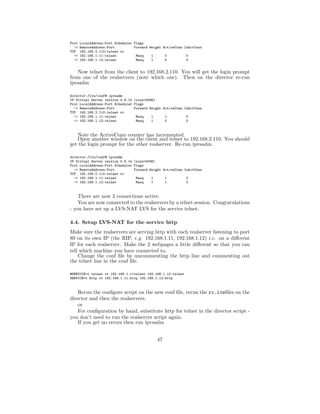 Prot   LocalAddress:Port Scheduler Flags
  ->   RemoteAddress:Port          Forward Weight ActiveConn InActConn
TCP    192.168.2.110:telnet rr
  ->   192.168.1.11:telnet          Masq    1      0          0
  ->   192.168.1.12:telnet          Masq    1      0          0


   Now telnet from the client to 192.168.2.110. You will get the login prompt
from one of the realservers (note which one). Then on the director re-run
ipvsadm

director:/lvs/conf# ipvsadm
IP Virtual Server version 0.9.14 (size=4096)
Prot LocalAddress:Port Scheduler Flags
  -> RemoteAddress:Port          Forward Weight ActiveConn InActConn
TCP 192.168.2.110:telnet rr
  -> 192.168.1.11:telnet          Masq    1      1          0
  -> 192.168.1.12:telnet          Masq    1      0          0



   Note the ActiveConn counter has incremented.
   Open another window on the client and telnet to 192.168.2.110. You should
get the login prompt for the other realserver. Re-run ipvsadm.

director:/lvs/conf# ipvsadm
IP Virtual Server version 0.9.14 (size=4096)
Prot LocalAddress:Port Scheduler Flags
  -> RemoteAddress:Port          Forward Weight ActiveConn InActConn
TCP 192.168.2.110:telnet rr
  -> 192.168.1.11:telnet          Masq    1      1          0
  -> 192.168.1.12:telnet          Masq    1      1          0


    There are now 2 connections active.
    You are now connected to the realservers by a telnet session. Congratulations
- you have set up a LVS-NAT LVS for the service telnet.

4.4. Setup LVS-NAT for the service http
Make sure the realservers are serving http with each realserver listening to port
80 on its own IP (the RIP, e.g. 192.168.1.11, 192.168.1.12) i.e. on a diﬀerent
IP for each realserver. Make the 2 webpages a little diﬀerent so that you can
tell which machine you have connected to.
    Change the conf ﬁle by uncommenting the http line and commenting out
the telnet line in the conf ﬁle.

#SERVICE=t telnet rr 192.168.1.11telnet 192.168.1.12:telnet
SERVICE=t http rr 192.168.1.11:http 192.168.1.12:http



    Rerun the conﬁgure script on the new conf ﬁle, rerun the rc.lvsﬁles on the
director and then the realservers.
    or
    For conﬁguration by hand, substitute http for telnet in the director script -
you don’t need to run the realserver script again.
    If you get no errors then run ipvsadm


                                               47
 